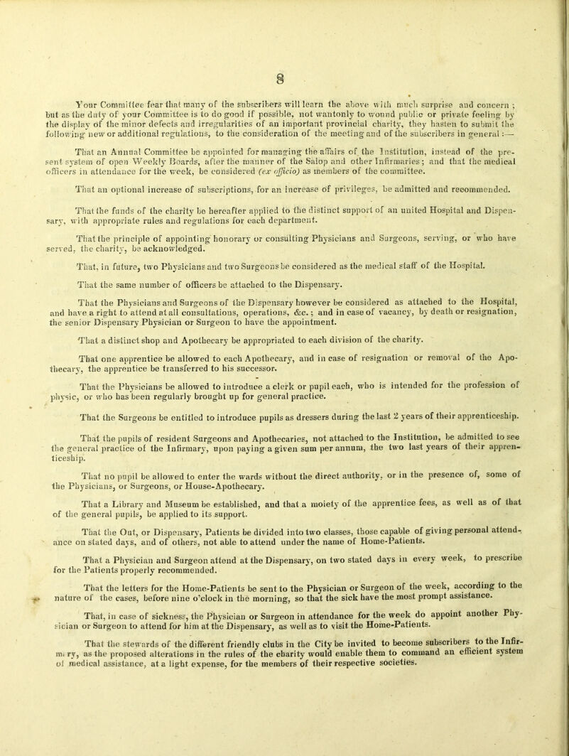 Your Committee fear that many of the subscribers will learn the above with much surprise and concern ; but as the duty of your Committee is to do good if possible, not wantonly to wound public or private feeling by the display of the minor defects and irregularities of an important provincial charity, they hasten to submit the following new or additional regulations, to the consideration of the meeting and of the subscribers in general :— That an Annual Committee be appointed for managing the affairs of the Institution, instead of the pre- sent system of open Weekly Boards, after the manner of the Salop and other Infirmaries; and that the medical officers in attendance for the week, he considered (ex officio) as members of the committee. That an optional increase of subscriptions, for an increase of privileges, be admitted and recommended. That the funds of the charity be hereafter applied to the distinct support of an united Hospital and Dispen- sary, with appropriate rules and regulations for each department. That the principle of appointing honorary or consulting Physicians and Surgeons, serving, or who have served, the charity, be acknowledged. That, in future, two Physicians and two Surgeons be considered as the medical staff of the Hospital. That the same number of officers be attached to the Dispensary. That the Physicians and Surgeons of the Dispensary however be considered as attached to the Hospital, and have a right to attend at all consultations, operations, &c.; and in case of vacancy, by death or resignation, the senior Dispensary Physician or Surgeon to have the appointment. That a distinct shop and Apothecary be appropriated to each division of the charity. That one apprentice be allowed to each Apothecary, and in case of resignation or removal of the Apo- thecary, the apprentice be transferred to his successor. That the Physicians be allowed to introduce a clerk or pupil each, who is intended for the profession of physic, or who has been regularly brought up for general practice. That the Surgeons be entitled to introduce pupils as dressers during the last 2 years of their apprenticeship. That the pupils of resident Surgeons and Apothecaries, not attached to the Institution, be admitted to see the general practice of the Infirmary, upon paying a given sum per annum, the two last years of their appren- ticeship. That no pupil be allowed to enter the wards without the direct authority, or in the presence of, some of the Physicians, or Surgeons, or House-Apothecary. That a Library and Museum be established, and that a moiety of the apprentice fees, as well as of that of the general pupils, be applied to its support. That the Out, or Dispensary, Patients be divided into two classes, those capable of giving personal attend- ance on stated days, and of others, not able to attend under the name of Home-Patients. That a Physician and Surgeon attend at the Dispensary, on two stated days in every week, to prescribe for the Patients properly recommended. That the letters for the Home-Patients be sent to the Physician or Surgeon of the week, according to the nature of the cases, before nine o’clock in the morning, so that the sick have the most prompt assistance. That, in case of sickness, the Physician or Surgeon in attendance for the week do appoint another Phy- sician or Surgeon to attend for him at the Dispensary, as well as to visit the Home-Patients. That the stewards of the different friendly clubs in the City be invited to become subscribers to the Infir- mi ry, as the proposed alterations in the rules of the charity would enable them to command an efficient system ol medical assistance, at a light expense, for the members of their respective societies.