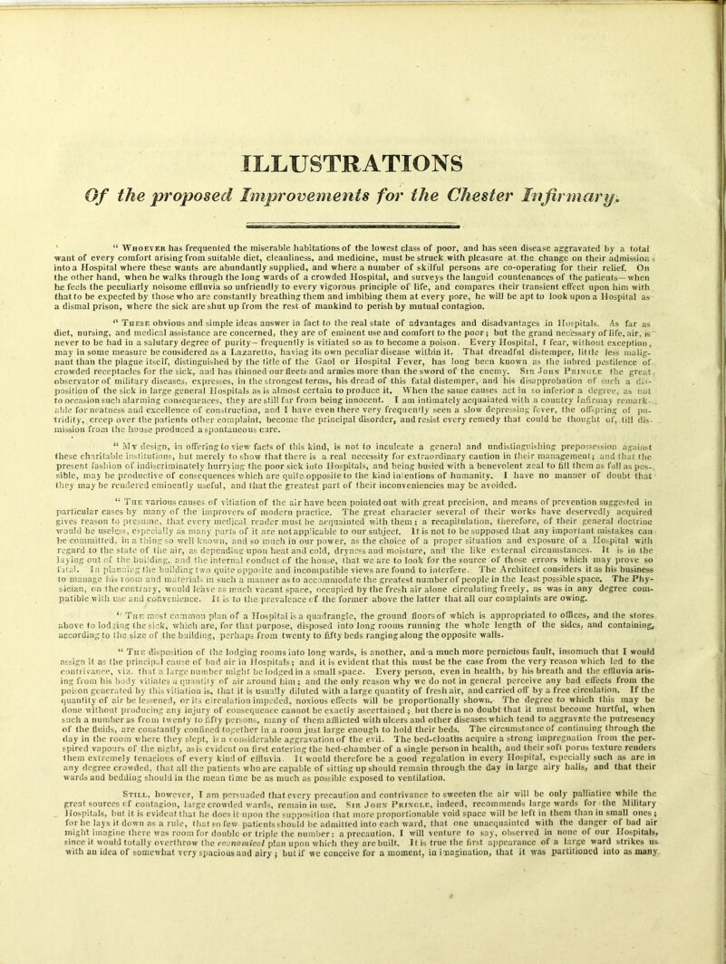 ILLUSTRATIONS Of the proposed Improvements for the Chester Infirmary “ Whoever has frequented the miserable habitations of the lowest class of poor, and has seen disease aggravated by a total want of every comfort arising from suitable diet, cleanliness, and medicine, must be struck with pleasure at the change on their admission ; into a Hospital where these wants are abundantly supplied, and where a number of skilful persons are co-operating for their relief. On the other hand, when he walks through the long wards of a crowded Hospital, and surveys the languid countenances of the patients—when he feels the peculiarly noisome effluvia so unfriendly to every vigorous principle of life, and compares their transient effect upon him with that to be expected by those who are constantly breathing them and imbibing them at every pore, he will be apt to look upon a Hospital as a dismal prison, where the sick are shut up from the rest of mankind to perish by mutual contagion. “ These obvious and simple ideas answer in fact to the real state of advantages and disadvantages in Hospitals. As far as diet, nursing, and medical assistance are concerned, they are of eminent use and comfort to the poor; but the grand necessary of life, air. is never to be had in a salutary degree of purity— frequently is vitiated so as to become a poison. Every Hospital, r fear, without exception , may in some measure be considered as a Lazaretto, having its own peculiar disease within it. That dreadful distemper, little less malig- nant than the plague itself, distinguished by the title of the Gaol or Hospital Fever, has long been known as the inbred pestilence of crowded receptacles for the sick, and has thinned our fleets and armies more than the sword of the enemy. Sir John Pringle the great. observatorof military diseases, expresses, in the strongest terms, his dread of this fatal distemper, and his disapprobation of such a dis- position of the sick in large general Hospitals as is almost certain to produce it. When the same causes act in so inferior a degree, as not to occasion such alarming consequences, they are still far from being innocent. I am intimately acquainted with a country Infirmay remark able for neatness and excellence of construction, and I have even there very frequently seen a slow depressing fever, the offspring of pu- tridity, creep over the patients other complaint, become the principal disorder, aud resist every remedy that could be thought of, till dis- mission from the house produced a spontaneous cure. “ Mv design, in offering to view facts of this kind, is not to inculcate a general and undistinguishing prepossession against these charitable institutions, but. merely to show that there is a real necessity for extraordinary caution in their management; and (hat the present fashion of indiscriminately hurrying the poor sick into Hospitals, and being busied with a benevolent zeal to fill them as full as pos-, sible, may be productive of consequences which are quite opposite to the kind inientions of humanity. I have no manner of doubt that they may be rendered eminently useful, and that the greatest part of their inconveniencies may be avoided. “ Trie various causes of vitiation of the air have been pointed out with great precision, and means of prevention suggested in particular cases by many of (he improvers of modern practice. The great character several of their works have deservedly acquired gives reason to presume, that every medical reader must be acquainted with them; a recapitulation, therefore, of their general doctrine would be useless, especially as many parts of it are notapp'icable to our subject. It is not to be supposed that any important mistakes can he committed, in a thing so well known, and so much in our power, as the choice of a proper situation and exposure of a Hospital with regard to the state of (lie air, as depending upon heat and cold, dryness and moisture, and the like external circumstances. It is in the laying out of the building, and the internal conduct of the house, that we are to look for the source of those errors which may prove so fatal. In planning the building two quite opposite and incompatible views are found to interfere. The Architect considers it as his business to manage his room and materials in such a manner as to accommodate the greatest number of people in the least possible space. The Phy- sician, on the contrary, would leave as much vacant space, occupied by the fresh air alone circulating freely, as was in any degree com- patible with use and convenience. It is to the,prevalence of. the former above the latter that all our complaints are owing. <! The most common plan of a Hospital is a quadrangle, the ground floorsof which is appropriated to offices, and the stores above to lodging the sick, which are, for that purpose, disposed into long rooms running the whole length of the sides, and containing, according to the size of the building, perhaps from twenty to fifty beds ranging along the opposite walls. “ The disposition of the lodging rooms into long wards, is another, and a much more pernicious fault, insomuch that I would Resign it as the principal cause of bad air in Hospitals; and it is evident that this must be the case from the very reason which led to the contrivance, viz. that a large number might be lodged in a small space. Every person, even in health, by his breath and the effluvia aris- ing from his body vitiates a quantity of air around him; and the only reason why we do not in general perceive any bad effects from the poison generated by this vitiation is, that it is usually diluted with a large quantity of fresh air, aud carried off by a free circulation. If the quantity of air be lessened, or its circulation impeded, noxious effects will be proportionally shown. The degree to which this may be done without producing any injury of consequence cannot be exactly ascertained ; lnitthereis no doubt that it must become hurtful, when such a number as from twenty to fifty persons, many of them afflicted with ulcers and other diseases which tend to aggravate the putresency of the fluids, are constantly confined together in a room just large enough to hold their beds. The circumstance of continuing through the day in the room where they slept, is a considerable aggravation of the evil. The bed-cloaths acquire a strong impregnation from the per- spired vapours of the night, asis evident on first entering the bed-chamber of a single person in health, and their soft porus texture renders them extremely tenacious of every kind of effluvia. It would therefore be a good regulation in every Hospital, especially such as are in any degree crowded, that all the patients who are capable of sitting up should remain through the day iu large airy halis, and that their wards and bedding should in the mean time be as much as possible exposed to ventilation. Still, however, I am persuaded that every precaution and contrivance to sweeten the air will be only palliative while the great sources cf contagion, large crowded wards, remain in use. Sir John Pringle, indeed, recommends large wards for the Military Hospitals, but it is evident that he docs it upon the supposition (hat more proportionable void space will be left in them than in small ones ; for he lays it down as a rule, that so few patients should be admitted into each ward, that one unacquainted with the danger of bad air might imagine there was room for double or triple the number: a precaution, I will venture to say, observed in none of our Hospitals, since it would totally overthrow the economical plan upon which they are built. It is true the first appearance of a large ward strikes us with an idea of somewhat very spacious and airy ; but if wc conceive for a moment, in imagination, that it was partitioned into as many