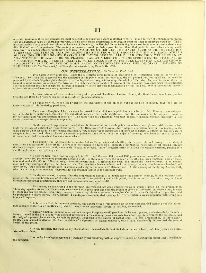 separate divisions as there are patients, we shall be sensible how narrow a space is allotted to each. It is a faithcr objection to large wards, that if a particular cause of contagion prevails, it is by their means communicated to greater numbers than it otherwise would be. The il- lustrious author above-mentioned relates an instance of the malignant Hospital Fever beginning in a ward from no other cause than a mor- tified limb of one of the patients. The contagion thus raised would probably go no farther than that particular ward —by its being small, therefore, the number infected would have been less. VARIOUS OTHER CIRCUMSTANCES, SUCH AS THE MUTUAL DIS- TURBANCE AND TERROR ARISING AMONG THE SICK FROM THE SHOCKING VIEW OF EACH OTHER’S SUFFERINGS, THEIR AGONIES, RAVING AND DYING GROANS, ALL PLEAD STRONGLY WITH HUMANITY AGAINST THESE DISMAL LODGING PLACES. I AM AT A LOSS FOR TERMS STRONG ENOUGH TO CENSURE A PRACTICE WHICH. I VERILY BELIEVE, WHEN FOLLOWED TO ITS FULL EXTENT IN A LARGE CROWD- ED HOSPITAL IS THE SOURCE OF MORE FATAL CONSEQUENCES THAN THE ORIGINAL DISEASES OF THE PATI ENTS.’—Extruded from Thoughts on Hospitals, by the late Dr. Aikin. ON VENTILATION.--By Sir G. O Pad, Bart. “ It is about twenty years (1S01) since the deleterious consequences of inattention- to Ventilation were set forth by Mr. Howard. So strong and so general was the conviction of the public mind, not only as to the evil pointed out, but regarding the remedies proposed by that indefatigable philanthropist, that the legislature thought fit to adopt the whole of his principles, aud to make them the basis of several positive laws, under the direction of which the greater number of prisons of the kingdom Have since been re-constructed, and the remainder (with few exceptions) altered in conformity to the principle recommended by him, na nely, that of introducing currents of fresh air into and through every apurtment. “ In these prisons, where attention is also paid to personal cleanliness, I venture to say, the Gaol Fever is unknown, unless brought into them by prisoners committed in a state of previous infection. “ Bv equal exertion, on the like principles, the healthiness of the ships of war has been so improved, that they are no longer sources of this desolating pestilence. “ Regarding Hospitals I fear it cannot be proved that a relief so complete has been effected. Mr. Howard was not spar- ing in his strictures on the management of this important branch of our public institutions; but the improvement he suggested went no farther than simply the introduction of fresh air. The reconciling this advantage with that generally diffused warmth, necessary in sick rooms, seems to have escaped his contemplation. “ Of the several Hospitals constructed since his observations were made public, most have been planned with a view to faci- litate the passage of outward air through the wards. The Directors of old Hospitals have adopted alterations more or less tending to the same purpose; but all seem to have rested at this point: yet, considering the importance of pure air to patients, during the tedious cure of compound fractures, and other accidents or diseases, together with the no less important object of securing them from currents of cold air, it cannot be denied that much still remains to be effected. “ The County Gaol at Gloucester is constructed on the principles of admitting air to pass iuto and through it in straight lines, from one extremity to the other. There is no obstruction to a freedom of current, other (han as the streams of air passing through the loDg passages, open at each end, move with the greater velocity, they of necessity carry with them the weaker currents, passing into and through the cells at right angles. “ From the time this prison was opened, in 1791, until the year 1800, about 1300 persons were committed to it; and, on the average, about 100 prisoners were constantly confined in it. In these nine years the number of deaths has been thirteen; and of these, four sunk under the effects of disease brought into prison with them. During the last year, the prison has been crowded in an uncom- mon and very improper degree; two,hundred find fourteen have been confined, and the average number has been one hundred and sixty-seven. One prisoner only has died (a woman aged sixty) in the month of October last. At the opening of the Spring Assizes, 1801, (the time of the greatest numbers) there was not one prisoner sick or iu the Hospital ward. “ By this statement.it appears, that the proportion of deaths is so much below the common average, in the ordinary situ- ations of life, that the healthiness of this abode may be said to be peculiar; and it is in proof, that however currents of air may be found injurious to particular constitutions, they are not unfavourable to general health. “ Prisoners, on their rising in the morning, are removed into small working-rooms or wards situated on the ground-floor. These day apartments are, in like manner, constructed with cross openings near the ceiling or crown of the arch ; but there is also in each of them an open fire-place. Respecting these apartments, my observations tend to confirm Count Romford's objection to open fires, and his preferqpce to closed stoves. Nay, farther, 1 am disposed to admit, that openings for free Ventilation are incompatible with strong fires in open fire-places,. “ It is certain that, in rooms so provided, the danger arising from impure air is completely guarded against; yet this advan- tage is gained at the risk of another evil, which, though not so important, should, if possible, be avoided. “ The air which in the same room without an open fire-place would pass inwards by one opening, and outwards by the other’ being attracted by the fire to supply the constant rarefaction in the chimney, passes inwards from both openings towards the fire-place, and the body of a person placed near it, being in its current, is exposed to the danger of partial chill. To this circumstance, in the-e apart- ments, I am inclined to attribute the few complaints of a dysentery or aguish tendency, which have occasionally interrupted the general health of this prison, “ In the Hospital, the scene of my observations, the morbid effects of foul air in the wards have, until lately, been no other- wise relieved than, * IRST—By introducing currents of fresh air by the windows, with an improved mode of hanging the upper sash, peculiar, to this Hospital. D