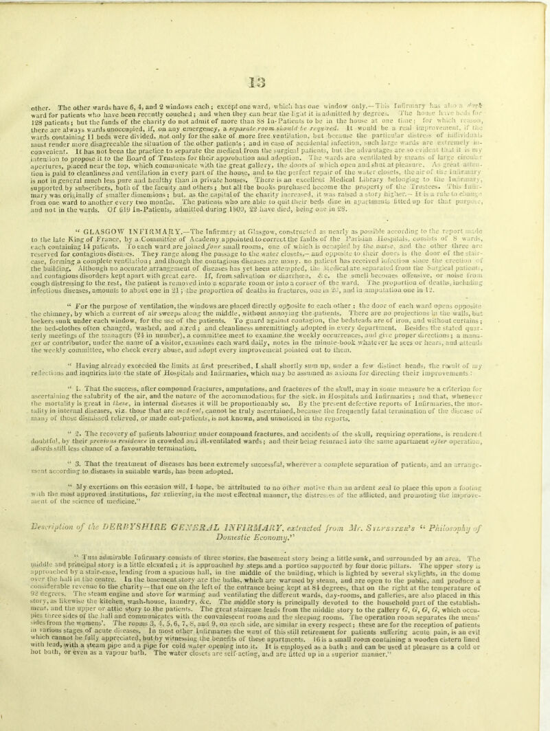 IS other. The other wards have 6, 4, and 2 windows each ; except one ward, which has one window only.— Ti is Infirmary .1 ward for patients who have been recently couched; and when they can hear the light it is admitted by degree The house h., 1 t 128 patients; but the funds of the charity do not admit of more than 88 In- Patients to be in the house at one time: for whi i u:..e.i, there are always wards unoccupied, if, on any emergency, a separate room should-be required, it would be a real improvement, if li.. wards containing 11 beds were divided, not only for the sake of more free ventilation, but because the particular sii tre.-s of i..'. 1 must render more disagreeable the situation of the other patients; and in case of accidental infection, such large wards arc i- <reimiy ■ - convenient. It has not been the practice to separate the medical from the surgical patients, hut the advantages are so i ..dr . l.i 'it . m , intention to propose it to the Board of Trustees for their approbation and adoption. The wards are ventilated by means of large ci. . apertures, placed near the top, which communicate with the great gallery, the doors of which open and shut at pleasure. A great a tion is paid to cleanliness and ventilation in every part of the house, and to the perfect repair of the water closets, the air of I-...- i tiir..- is not in general much less pure and healthy than in private houses. There is an excellent Medical Library belonging to tile 1 n • , supported by subscribers, both of the faculty and others; but all the books purchased become the property of the Trustees. This ha - mary was originally of smaller dimensions ; hut, as the capital of the charity increased, it was raised a story higher.— It is a rule to change from one ward to another every two months. The patients who are able to quit their beds dine in apartments fitted up lor that p a , and not in the wards. Of GUI in-Patients, admitted during 1 SOD, 22 have died, being one in 28. “ GLASGOW INFIRMARY.—The Infirmary at Glasgow, constructed as nearly as possible according to the report i.,:. ie to tiie late King of France, by a Committee of Academy appointed to correct the faults of the Parisian Hospitals, consists of S wards, each containing 14 patients. To each ward are joined/our small rooms, one of which is occupied by the nurse, and the other three are reserved for contagious diseases. They range along the passage to the water closets,— and opposite to their doors is the door of the eta., case, forming a complete ventilation; and though the contagious diseases are many, no patient has received infection since the tree!: m f the building. Although no accurate arrangement of diseases has yet been attempted, the Medical are separated from the Surgical patient , and contagious disorders kept apart with great care. If, from salivation or diarrhoea, <f:c. the smell becomes offensive, or noise i ron, cough distressing to the rest, the patient is removed into a separate room or into a corner of the ward. The proportion of deaths, including infectious diseases, amounts to about one in 21; the proportion of deaths in fractures, one in 2d, and in amputation one in 12. “ For the purpose of ventilation, the windows are placed directly opposite tc each other ; the door of each ward opens oppo-h ■ tlte chimney, by which a current of air sweeps along the middle, without annoying the patients. There are no projections in tiie wails, but lockers sunk under each window, for the use of the patients. To guard against contagion, the bedsteads are of iron, and without curlains ; the bed-clothes often changed, washed, and a red ; and cleanliness unremittingly adopted in every department. Besides the stated qu::- terly meetings of the managers (24 in number), a committee meet to examine.the weekly occurrences, and give proper directions; a man:, ger or contributor, under the name of a visitor, examines each ward daily, notes in the minute-book whatever he sees or hears, and alt u.l the weekly committee, who check every abuse, and adopt every improvement pointed out to them. “ Having already exceeded the limits at first prescribed, I shall shortly sum up, under a few distinct heads, the result of j, y reflections and inquiries iuto the state of Hospitals and Infirmaries, which may be assumed as axioms for directing their improvements : “ I. That the success, after compound fractures, amputations, and fractures of the skull, may in some measure be a criterion f. : ascertaining the salubrity of the air, and the nature of the accommodations for the sick, in Hospitals ar.d Infirmaries ; and that, whene\ the mortality is great in these, in internal diseases it will be propoitionably so. By the present defective reports of Infirmaries, the mor- tality in internal diseases, viz. those that are medical, cannot be truly ascertaiued, because the frequently fatal termination of tiie disease o. many of those dismissed relieved, or made out-patients, is not known, and unnoticed in the reports. “ 2. The recovery of patients labouring under compound fractures, and accidents of the skull, requiring operations, is renderi 1 doubtful, by their previous residence in crowded and ill-ventilated wards; and their being returned into the same apartment ujter operation, affords still less chance of a favourable termination. “ 3. That the treatment of diseases has been extremely successful, wherever a complete separation of patients, and an arrange- ment according to diseases in suitable wards, has been adopted. “ My exertions on this occasion will, I hope, be attributed to no other motive than au ardent zeal to place this upon a footi .i with the most approved institutions, for relieving, in the most elfcctual maimer, tiie distresses of tiie afflicted, and promoting the improve- ment of the science of medicine.” Description of the DERBYSHIRE GE'JERJL INFIRMARY, extracted from Mr. SrirEsrsR’s Philosophy of Domestic Economy.’' “ I nis admirable Infirmary consists of three stories, the basement story being a little sunk, and surrounded by an area. The puddle and principal story is a little elevated ; it is approached by steps and a portico supported by four doric pillars. The upper story is approached by a stair-case, leading from a spacious hall, in the middle of the building, which is lighted by several skylights, in the dome ovt-r fi'dl in the centre. In the basement story are the baths, which are warmed by steam, and are open to the public, and produce a considerable revenue to the charity—that one on the left of the entrance being kept at 84 degrees, that on the right at the temperature of 92 degrees. T he steam engine and stove for warming and ventilating the different wards, day-rooms, and galleries, are also placed in this story, as likewise the kitchen, wash-house, laundry, &c. The middle story is principally devoted to the household part of the establish- ment, and the upper or attic story to the patients. The great staircase leads from the middle story to the gallery G, G, G, G, which occu- pies three sides of the hall and communicates with the convalescent rooms and the sleeping rooms. The operation room separates the mens’ -ides from the womens’. The rooms 3, 4, 5,6, 7. S, and 9, on each side, are similar in every respect; these are for the reception of patients in various stages of acute diseases. In most other Infirmaries the wmut of tiiis still retirement for patients suffering acute pain, is an evil which cannot be fully appreciated, but by witnessing the benefits of these apartments. 16 is a small room containing a wooden cistern lined with lead, with a steam pipe and a pipe for cold water opening into it. It is employed as a bath ; and can be used at pleasure as a cold or iiot bath, or even as a vapour bath. The water closets are self-acting, and are fitted up in a superior manner.”