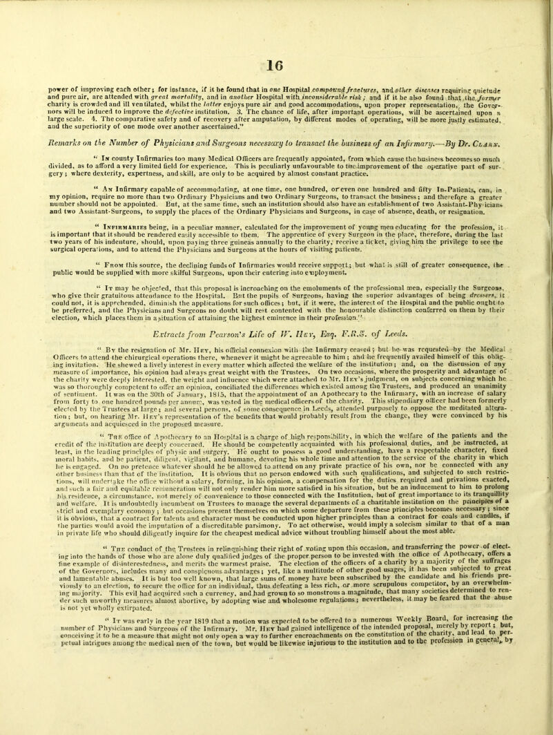 power of improving each other; for instance, if it be found that in one Hospital compound fractures, andoBier disense) requiring quietude and pure air, are attended with great mortality, and in another Hospital with inconsiderable risk ; and if it be also found that the./orBty?r charity is crowded and ill ventilated, whilst the latter enjoys pure air and good accommodations, upon proper representation, the Gover- nors will be induced to improve the rfe/'eet/ne institution. 3. The chance of life, after important operations, will be ascertained upon a large scale. 4. The comparative safety and of recovery after amputation, by different modes of operating, will be more justly estimated, and the superiority of one mode over another ascertained.” Remarks on the Number of Physicians and Surgeons necessary to transact the business of an Infirmary.—By Dr. Clarx. “ Irf county Infirmaries too many Medical Officers are frequently appointed, from which cause the business becomes so much divided, as to afford a very limited field for experience. This is peculiarly unfavourable to tiie improvement of the operative part of sur- gery ; where dexterity, expertness, and skill, are only to be acquired by almost constant practice;. “ An Infirmary capable of accommodating, at one time, one hundred, or even one hundred and fifty In-Patients, can, in my opinion, require no more than two Ordinary Physicians and two Ordinary Surgeons, to transact the business; and therefore a greater number should not be appointed. But, at the same time, such an institution should also have an establishment of two Assistant-Phy icians and two Assistant-Surgeons, to supply the places of the Ordinary Physicians and Surgeons, in ca§e of absence, death, or resignation. “ Infirmaries being, in a peculiar manner, calculated for the improvement of ycung men educating for the profession, it is important that it should be rendered easily accessible to them. The apprentice of every Surgeon in the place, therefore, during the last two years of his indenture, should, upon paying three guineas annually to the charity, receive a ticket, giving him the privilege to see the surgical operations, and to attend the Physicians and Surgeons at the hours of visiting patients. “ From this source, the declining funds of Infirmaries would receive support; but what is still of greater consequence, the public would be supplied with more skilful Surgeons, upon their entering into employment, “ It may be objected, that this proposal is incroaching on the emoluments of the professional men, especially the Surgeons, who give their gratuitous attendance to the Hospital. But the pupils of Surgeons, having the superior advantages of being dressers,, it could not, it is apprehended, diminish the applications for such offices; hut, if it were, the interest of the Hospital and the public ought to be preferred, and the Physicians and Surgeons no doubt will rest contented with the honourable distinction conferred on them by their election, which places them in a situation of attaining the highest eminence in their profession.’’ Extracts from Pearson's Life of JV. Hey, Esq. F.R.S. of Leeds. “ By the resignation of Mr. Hey, his official connexion with the Infirmary ceased ; but he-was requested by the Medical Officers to attend the chirurgical operations there, whenever it might he agreeable to him ; and he frequently availed himself of this oblig- ing invitation. He shewed a lively interest in every matter which affected the welfare of the institution; and, on Ihe discussion of any measure of importance, his opinion had always great weight with the Trustees. On two occasions, where the prosperity and advantage of the charity were deeply interested, the weight and influence which were attached to Mr. Hey’s judgment, on subjects concerning which he was so thoroughly competent to offer an opinion, conciliated the differences which existed among the Trustees, and produced an unanimity of sentiment. It was on the 30th of January, 1815, that the appointment of an Apothecaryto the Infirmary, with an increase of salary from forty to one hundred pounds per annum, was vested in the medical officers of the charity. This stipendiary officer had been formerly' elected by the Trustees at large; and several persons, of some consequence in Leeds, attended purposely to oppose the meditated altera- tion; but, on hearing Mr. Hey’s representation of the benefits that would probably result from the change, they were convinced by his arguments and acquiesced in the proposed measure. “ The office of Apothecary to an Hospital is a charge of high responsibility, in which the welfare of the patients and the credit of the institution are deeply concerned. He should be competently acquainted with his professional duties, and be instructed, at least, in the leading principles of physic and surgery. He ought to possess a good understanding, have a respectable character, fixed moral habits, and be patient, diligent, vigilant, and humane, devoting his whole time and attention to the service of the charity in which he is engaged. On no pretence whatever should he be allowed to attend on any private practice of his own, nor he connected with any other business than that of the institution. It is obvious that no person endowed with such qualifications, and subjected to such restric- tions, will undertake the office without a salary, forming, in his opinion, a compensation for the duties required and privations exacted, and such a fair and equitable remuneration will not only render him more satisfied in his situation, but be an inducement to him to prolong his residence, a circumstance, not merely of convenience to those connected with the Institution, lmt of great importance to its tranquillity and welfare. It is undoubtedly incumbent on Trustees to manage the several depaitments of a charitable institution on the principles ef a strict and exemplary economy ; but occasions present themselves on which some departure from these principles becomes necessary ; since it is obvious, that a contract for talents and character must be conducted upon higher principles than a contract for coals and candles, if the parties would avoid the imputation of a discreditable parsimony. To act otherwise, would imply a solecism similar to that of a man in private life who should diligently inquire for the cheapest medical advice without troubling himself about the most able. “ Tiie conduct of the. Trustees in relinquishing their right of voting upon this occasion, and transferring the power of elect- ing into the hands of those who are alone duly qualified judges of the proper person to be invested with the office of Apothecary, oners a fine example of disinterestedness, and merits the warmest praise. The election of the officers of a charity by a majority ot lie su rages of the Governors, includes many and conspicuous advantages; yet, like a multitude of other good usages, it lias been sulyiectci o great and lamentable abuses. It is but too well known, that large sums of money have been subscribed by the canuidate and his Hen s pre- viously to an election, to secure the office for an individual, thus defeating a less rich, or more scrupulous competitor, by an overw te til- ing majority. This evil had acquired such a currency, and had grown to so monstrous a magnitude, that many societies determine o ren der such unworthy measures almost abortive, by adopting wise and wholesome regulations ; nevertheless, it may be feared la ie a use is not yet wholly extirpated. “ It was early in the year 1819 that a motion was expecleil to be offered to a numerous Weekly Board, for increasing the number of Physicians and Surgeons of the Infirmary. Mr. IIey had gained intelligence of the intended proposal, merely y repo , u, conceiving it to he a measure that might not only open a way to further encroachments on the constitution of the chanty, and ea o' per- petual intrigues among the medical men of the town, but would be likewise injurious to the institution and to the prolession in gene v