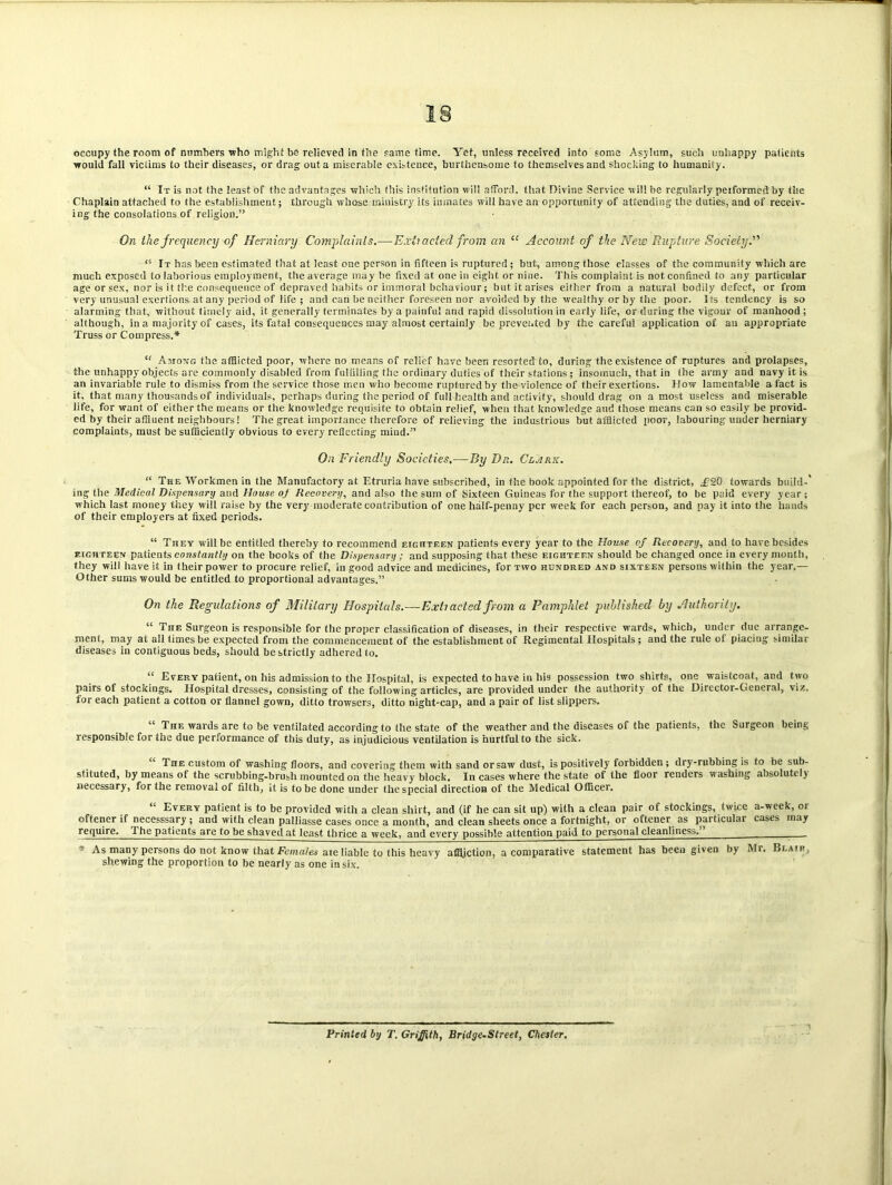 occupy the room of numbers who might be relieved in the same time. Yet, unless received into some Asylum, sucli unhappy patients would fall victims to their diseases, or drag out a miserable existence, burthensome to themselves and shocking to humanity. “ It is not the least of the advantages which this institution will afford, that Divine Service will be regularly peiformed by the Chaplain attached to the establishment; through whose ministry its inmates will have an opportunity of attending the duties, and of receiv- ing the consolations of religion.” On the frequency of Herniary Complaints.—Extracted from an “ Account of the New Rupture Society.” <s It has been estimated that at least one person in fifteen is ruptured; but, among those classes of the community which arc much exposed to laborious employment, the average may lie fixed at one in eight or nine. This complaint is not confined to any particular age or sex, nor is it the consequence of depraved habits or immoral behaviour; but it arises either from a natural bodily defect, or from very unusual exertions at any period of life ; and can he neither foreseen nor avoided by the wealthy or by the poor. Its tendency is so alarming that, without timely aid, it generally terminates by a painful and rapid dissolution in early life, or during the vigour of manhood ; although, in a majority of cases, its fatal consequences may almost certainly be prevented by the careful application of an appropriate Truss or Compress.* “ Among the afflicted poor, where no means of relief have been resorted to, during the existence of ruptures and prolapses, the unhappy objects are commonly disabled from fulfilling the ordinary duties of their stations; insomuch, that in the army and navy it is an invariable rule to dismiss from the service those men who become ruptured by the violence of their exertions, llow lamentable a fact is it. that many thousands of individuals, perhaps during the period of full health and activity, should drag on a most useless and miserable life, for want of either the means or the knowledge requisite to obtain relief, when that knowledge aud those means can so easily be provid- ed by their affluent neighbours! The great importance therefore of relieving the industrious but afflicted poor, labouring uuder herniary complaints, must be sufficiently obvious to every reflecting mind.” On Friendly Societies.—By Dr.. Clark. “ The Workmen in the Manufactory at Etruria have subscribed, in the hook appointed for the district, £Z0 towards build-' ing the Medical Dispensary and House oj Recovery, and also the sum of Sixteen Guineas for the support thereof, to be paid every year ; which last money they will raise by the very moderate contribution of one half-penny per week for each person, and pay it into the hands of their employers at fixed periods. “ They will be entitled thereby to recommend eighteen patients every year to the House pj Recovery, and to have besides eighteen patients constantly on the hooks of the Dispensary ; and supposing that these eighteen should be changed once in every month, they will have it in their power to procure relief, in good advice and medicines, for two hundred and sixteen persons within the year.— Other sums would be entitled to proportional advantages.” On the Regulations of Military Hospitals.—Extracted from a Pamphlet published by Authority. “ The Surgeon is responsible for the proper classification of diseases, in their respective wards, which, under due arrange- ment, may at all times be expected from the commencement of the establishment of Regimental Hospitals; and the rule of placing similar diseases in contiguous beds, should be strictly adhered to. “ Every patient, on his admission to the Hospital, is expected to have in his possession two shirts, one waistcoat, and two pairs of stockings. Hospital dresses, consisting of the following articles, are provided under the authority of the Director-General, viz. for each patient a cotton or flannel gown, ditto trowsers, ditto night-cap, and a pair of list slippers. “ The wards are to be ventilated according to the state of the weather and the diseases of the patients, the Surgeon being responsible for the due performance of this duty, as injudicious ventilation is hurtful to the sick. “ The custom of washing floors, and covering them with sand or saw dust, is positively forbidden; dry-rubbing is to be sub- stituted, by means of the scrubbing-brush mounted on the heavy block. In cases where the state of the floor renders washing absolutely necessary, for the removal of filth, it is to be done under the special direction of the Medical Officer. “ Every patient is to be provided with a clean shirt, and (if he can sit up) with a clean pair of stockings, twice a-week, or oftener if necesssary ; and with clean palliasse cases once a month, and clean sheets once a fortnight, or oftener as particular cases may require. The patients are to be shaved at least thrice a week, and every possible attention paid to personal cleanliness.” . * As many persons do not know that Females aie liable to this heavy affliction, a comparative statement has been given by Mr. Blair, shewing the proportion to be nearly as one in six. Printed by T. Griffith, Bridge-Street, Chester.