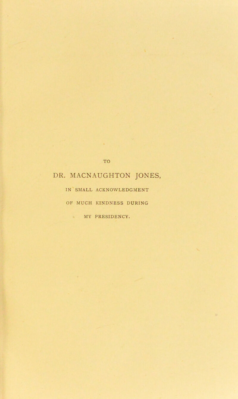TO DR. MACNAUGHTON JONES, IN'small acknowledgment OF MUCH KINDNESS DURING MY PRESIDENCY.