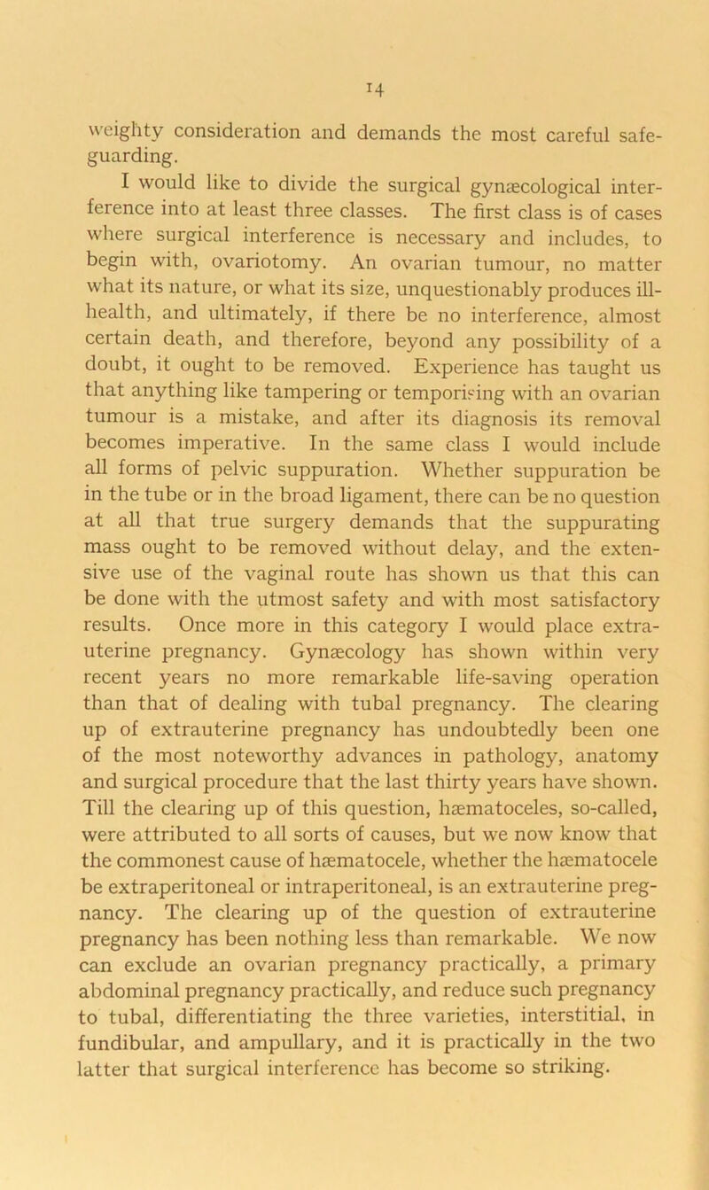weighty consideration and demands the most careful safe- guarding. I would like to divide the surgical gynaecological inter- ference into at least three classes. The first class is of cases where surgical interference is necessary and includes, to begin with, ovariotomy. An ovarian tumour, no matter what its nature, or what its size, unquestionably produces ill- health, and ultimately, if there be no interference, almost certain death, and therefore, beyond any possibility of a doubt, it ought to be removed. Experience has taught us that anything like tampering or temporising with an ovarian tumour is a mistake, and after its diagnosis its removal becomes imperative. In the same class I would include all forms of pelvic suppuration. Whether suppuration be in the tube or in the broad ligament, there can be no question at all that true surgery demands that the suppurating mass ought to be removed without delay, and the exten- sive use of the vaginal route has shown us that this can be done with the utmost safety and with most satisfactory results. Once more in this category I would place extra- uterine pregnancy. Gynaecology has shown within very recent years no more remarkable life-saving operation than that of dealing with tubal pregnancy. The clearing up of extrauterine pregnancy has undoubtedly been one of the most noteworthy advances in pathology, anatomy and surgical procedure that the last thirty years have shown. Till the clearing up of this question, haematoceles, so-called, were attributed to all sorts of causes, but we now know that the commonest cause of haematocele, whether the haematocele be extraperitoneal or intraperitoneal, is an extrauterine preg- nancy. The clearing up of the question of extrauterine pregnancy has been nothing less than remarkable. We now can exclude an ovarian pregnancy practically, a primary abdominal pregnancy practically, and reduce such pregnancy to tubal, differentiating the three varieties, interstitial, in fundibular, and ampullary, and it is practically in the two latter that surgical interference has become so striking.