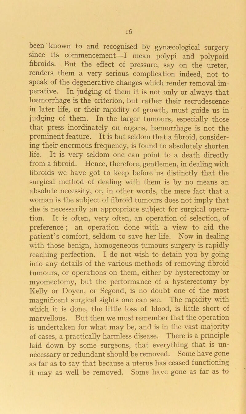 been known to and recognised by gynaecological surgery since its commencement—I mean polypi and polypoid fibroids. But the effect of pressure, say on the ureter, renders them a very serious complication indeed, not to speak of the degenerative changes which render removal im- perative. In judging of them it is not only or always that haemorrhage is the criterion, but rather their recrudescence in later life, or their rapidity of growth, must guide us in judging of them. In the larger tumours, especially those that press inordinately on organs, haemorrhage is not the prominent feature. It is but seldom that a fibroid, consider- ing their enormous frequency, is found to absolutely shorten life. It is very seldom one can point to a death directly from a fibroid. Hence, therefore, gentlemen, in dealing with fibroids we have got to keep before us distinctly that the surgical method of dealing with them is by no means an absolute necessity, or, in other words, the mere fact that a woman is the subject of fibroid tumours does not imply that she is necessarily an appropriate subject for surgical opera- tion. It is often, very often, an operation of selection, of preference ; an operation done with a view to aid the patient’s comfort, seldom to save her life. Now in dealing with those benign, homogeneous tumours surgery is rapidly reaching perfection. I do not wish to detain you by going into any details of the various methods of removing fibroid tumours, or operations on them, either by hysterectomy 'or myomectomy, but the performance of a hysterectomy by Kelly or Doyen, or Segond, is no doubt one of the most magnificent surgical sights one can see. The rapidity with which it is done, the little loss of blood, is little short of marvellous. But then we must remember that the operation is undertaken for what may be, and is in the vast majority of cases, a practically harmless disease. There is a principle laid down by some surgeons, that everything that is un- necessary or redundant should be removed. Some have gone as far as to say that because a uterus has ceased functioning it may as well be removed. Some have gone as far as to