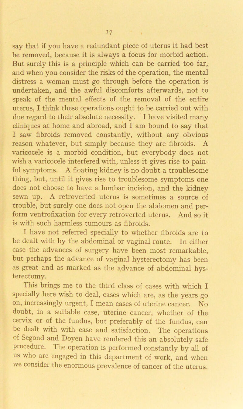 I? say that if you have a redundant piece of uterus it had best be removed, because it is always a focus for morbid action. But surely this is a principle which can be carried too far, and when you consider the risks of the operation, the mental distress a woman must go through before the operation is undertaken, and the awful discomforts afterwards, not to speak of the mental effects of the removal of the entire uterus, I think these operations ought to be carried out with due regard to their absolute necessity. I have visited many cliniques at home and abroad, and I am bound to say that I saw fibroids removed constantly, without any obvious reason whatever, but simply because they are fibroids. A varicocele is a morbid condition, but everybody does not wish a varicocele interfered with, unless it gives rise to pain- ful symptoms. A floating kidney is no doubt a troublesome thing, but, until it gives rise to troublesome symptoms one does not choose to have a lumbar incision, and the kidney sewn up. A retro verted uterus is sometimes a source of trouble, but surely one does not open the abdomen and per- form ventrofixation for every retroverted uterus. And so it is with such harmless tumours as fibroids. I have not referred specially to whether fibroids are to be dealt with by the abdominal or vaginal route. In either case the advances of surgery have been most remarkable, but perhaps the advance of vaginal hysterectomy has been as great and as marked as the advance of abdominal hys- terectomy. This brings me to the third class of cases with which I specially here wish to deal, cases which are, as the years go on, increasingly urgent, I mean cases of uterine cancer. No doubt, in a suitable case, uterine cancer, whether of the cervix or of the fundus, but preferably of the fundus, can be dealt with with ease and satisfaction. The operations of Segond and Doyen have rendered this an absolutely safe procedure. The operation is performed constantly by all of us who are engaged in this department of work, and when we consider the enormous prevalence of cancer of the uterus.