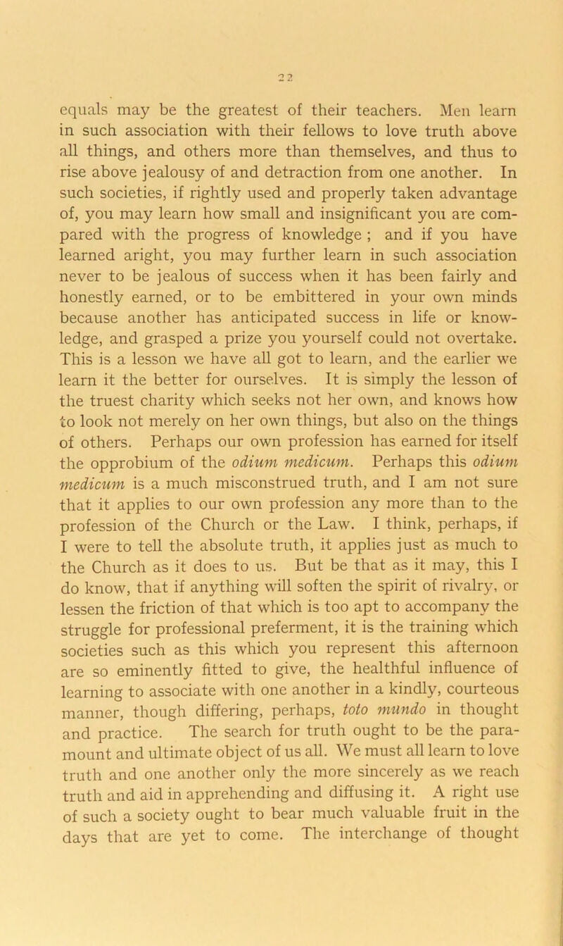 equals may be the greatest of their teachers. Men learn in such association with their fellows to love truth above all things, and others more than themselves, and thus to rise above jealousy of and detraction from one another. In such societies, if rightly used and properly taken advantage of, you may learn how small and insignificant you are com- pared with the progress of knowledge ; and if you have learned aright, you may further learn in such association never to be jealous of success when it has been fairly and honestly earned, or to be embittered in your own minds because another has anticipated success in life or know- ledge, and grasped a prize you yourself could not overtake. This is a lesson we have all got to learn, and the earlier we learn it the better for ourselves. It is simply the lesson of the truest charity which seeks not her own, and knows how to look not merely on her own things, but also on the things of others. Perhaps our own profession has earned for itself the opprobium of the odium medicwn. Perhaps this odium medicum is a much misconstrued truth, and I am not sure that it applies to our own profession any more than to the profession of the Church or the Law. I think, perhaps, if I were to tell the absolute truth, it applies just as much to the Church as it does to us. But be that as it may, this I do know, that if anything will soften the spirit of rivalry, or lessen the friction of that which is too apt to accompany the struggle for professional preferment, it is the training which societies such as this which you represent this afternoon are so eminently fitted to give, the healthful influence of learning to associate with one another in a kindly, courteous manner, though differing, perhaps, toto miindo in thought and practice. The search for truth ought to be the para- mount and ultimate object of us all. We must all learn to love truth and one another only the more sincerely as we reach truth and aid in apprehending and diffusing it. A right use of such a society ought to bear much valuable fruit in the days that are yet to come. The interchange of thought