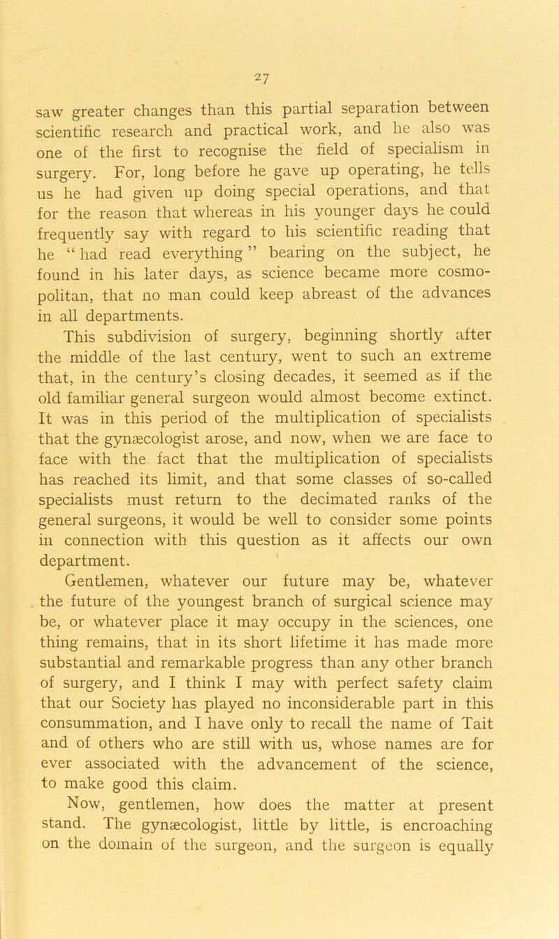 saw greater changes than this partial separation between scientific research and practical work, and he also was one of the first to recognise the field of specialism in surgery. For, long before he gave up operating, he tells us he had given up doing special operations, and that for the reason that whereas in his younger days he could frequently say with regard to his scientific reading that he “ had' read everything ” bearing on the subject, he found in his later days, as science became more cosmo- politan, that no man could keep abreast of the advances in all departments. This subdivision of surgery, beginning shortly after the middle of the last century, went to such an extreme that, in the century’s closing decades, it seemed as if the old familiar general surgeon would almost become extinct. It was in this period of the multiplication of specialists that the gynaecologist arose, and now, when we are face to face with the fact that the multiplication of specialists has reached its limit, and that some classes of so-called specialists must return to the decimated ranks of the general surgeons, it would be well to consider some points in connection with this question as it affects our own department. ' Gentlemen, whatever our future may be, whatever . the future of the youngest branch of surgical science may be, or whatever place it may occupy in the sciences, one thing remains, that in its short lifetime it has made more substantial and remarkable progress than any other branch of surgery, and I think I may with perfect safety claim that our Society has played no inconsiderable part in this consummation, and I have only to recall the name of Tait and of others who are still with us, whose names are for ever associated with the advancement of the science, to make good this claim. Now, gentlemen, how does the matter at present stand. The gynaecologist, little by little, is encroaching on the domain of the surgeon, and the surgeon is equally