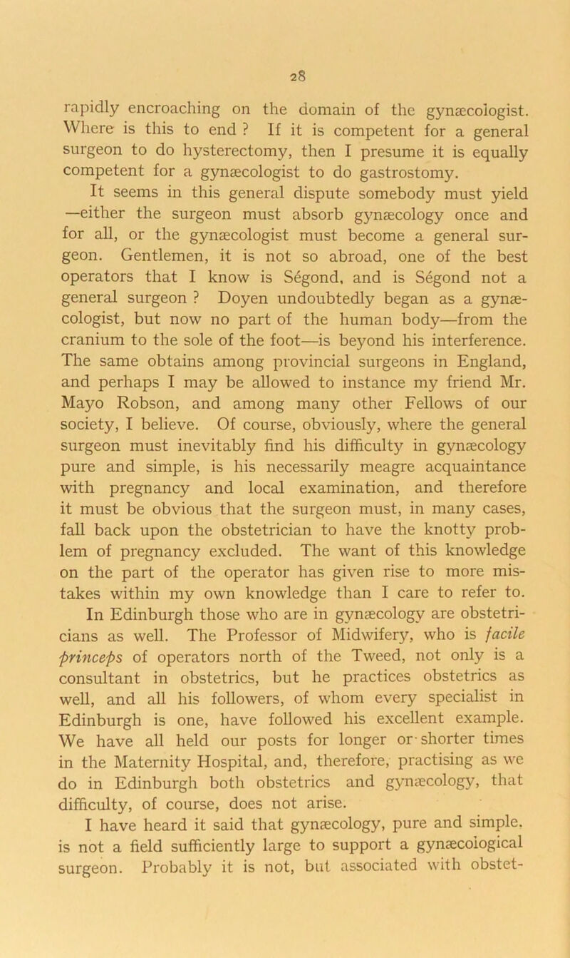 rapidly encroaching on the domain of the gynaecologist. Where is this to end ? If it is competent for a general surgeon to do hysterectomy, then I presume it is equally competent for a gynaecologist to do gastrostomy. It seems in this general dispute somebody must yield —either the surgeon must absorb g3maecology once and for all, or the gynaecologist must become a general sur- geon. Gentlemen, it is not so abroad, one of the best operators that I know is S^gond, and is Segond not a general surgeon ? Doyen undoubtedly began as a gynae- cologist, but now no part of the human body—from the cranium to the sole of the foot—is beyond his interference. The same obtains among provincial surgeons in England, and perhaps I may be allowed to instance my friend Mr. Mayo Robson, and among many other Fellows of our society, I believe. Of course, obviously, where the general surgeon must inevitably find his difficulty in gynaecology pure and simple, is his necessarily meagre acquaintance with pregnancy and local examination, and therefore it must be obvious that the surgeon must, in many cases, fall back upon the obstetrician to have the knotty prob- lem of pregnancy excluded. The want of this knowledge on the part of the operator has given rise to more mis- takes within my own knowledge than I care to refer to. In Edinburgh those who are in gynaecology are obstetri- cians as well. The Professor of Midwifery, who is facile pHnceps of operators north of the Tweed, not only is a consultant in obstetrics, but he practices obstetrics as well, and all his followers, of whom every specialist in Edinburgh is one, have followed his excellent example. We have all held our posts for longer or- shorter times in the Maternity Hospital, and, therefore, practising as we do in Edinburgh both obstetrics and gynaecology, that difficulty, of course, does not arise. I have heard it said that gynaecology, pure and simple, is not a field sufficiently large to support a gynaecological surgeon. Probably it is not, but associated with obstet-