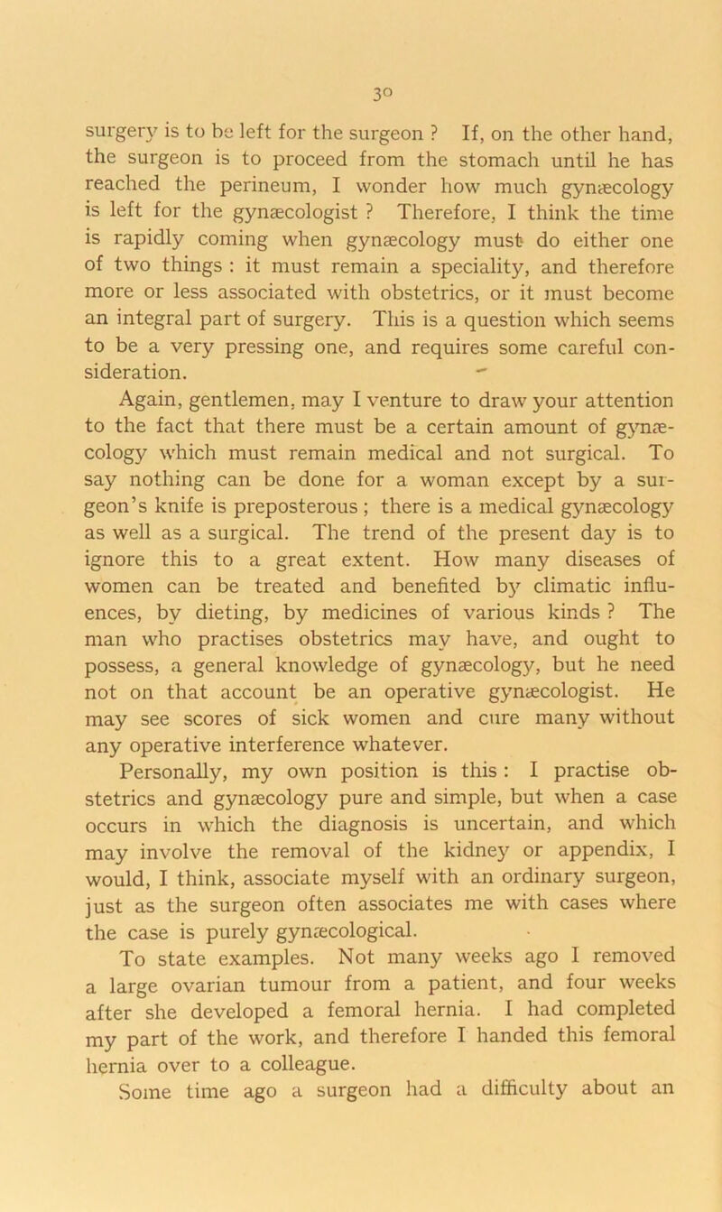 surgery is to be left for the surgeon ? If, on the other hand, the surgeon is to proceed from the stomach until he has reached the perineum, I wonder how much gyntecology is left for the gynaecologist ? Therefore, I think the time is rapidly coming when gynaecology must do either one of two things ; it must remain a speciality, and therefore more or less associated with obstetrics, or it must become an integral part of surgery. This is a question which seems to be a very pressing one, and requires some careful con- sideration. Again, gentlemen, may I venture to draw your attention to the fact that there must be a certain amount of gynas- cology which must remain medical and not surgical. To say nothing can be done for a woman except by a sur- geon’s knife is preposterous ; there is a medical gynaecology as well as a surgical. The trend of the present day is to ignore this to a great extent. How many diseases of women can be treated and benefited by climatic influ- ences, by dieting, by medicines of various kinds ? The man who practises obstetrics may have, and ought to possess, a general knowledge of gynaecology, but he need not on that account be an operative gynaecologist. He may see scores of sick women and cure many without any operative interference whatever. Personally, my own position is this : I practise ob- stetrics and gynaecology pure and simple, but when a case occurs in which the diagnosis is uncertain, and which may involve the removal of the kidney or appendix, I would, I think, associate myself with an ordinary surgeon, just as the surgeon often associates me with cases where the case is purely gynaecological. To state examples. Not many weeks ago 1 removed a large ovarian tumour from a patient, and four weeks after she developed a femoral hernia. I had completed my part of the work, and therefore I handed this femoral hernia over to a colleague. Some time ago a surgeon had a difficulty about an