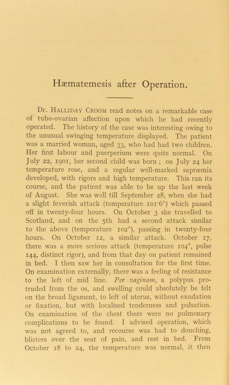 Haematemesis after Operation. Dr. Halliday Croom read notes on a remarkable case of tubo-ovarian affection upon which he had recently operated. The history of the case was interesting owing to the unusual swinging temperature displayed. The patient was a married woman, aged 33, who had had two children. Her first labour and puerperium were quite normal. On July 22, 1901, her second child was born ; on July 24 her temperature rose, and a regular wdl-marked saprasmia developed, with rigors and high temperature. This ran its course, and the patient was able to be up the last week of August. She was well till September 28, when she had a slight feverish attack (temperature ioi-6°) which passed off in twenty-four hours. On October 3 she travelled to Scotland, and on the 5th had a second attack similar to the above (temperature 102°), passing in twenty-four hours. On October 12, a similar attack. October 17, there was a more serious attack (temperature 104°, pulse 144, distinct rigor), and from that day on patient remained in bed. I then saw her in consultation for the first time. On examination externally, there was a feeling of resistance to the left of mid line. Per vaginam, a polypus pro- truded from the os, and swelling could absolutely be felt on the broad ligament, to left of uterus, without exudation or fixation, but with localised tenderness and pulsation. On examination of the chest there were no pulmonary complications to be found. I advised operation, which was not agreed to, and recourse was had to douching, blisters over the seat of pain, and rest in bed. From October 18 to 24, the temperature was normal, it then