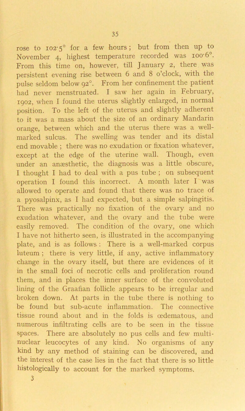 rose to 102’5° for a few hours ; but from then up to November 4, highest temperature recorded was ioo'6°. From this time on, however, till January 2, there was persistent evening rise between 6 and 8 o’clock, with the pulse seldom below 92°. From her confinement the patient had never menstruated. I saw her again in February, 1902, when I found the uterus slightly enlarged, in normal position. To the left of the uterus and slightly adherent to it was a mass about the size of an ordinary Mandarin orange, between which and the uterus there was a well- marked sulcus. The swelling was tender and its distal end movable ; there was no exudation or fixation whatever, except at the edge of the uterine wall. Though, even under an anaesthetic, the diagnosis was a little obscure, I thought I had to deal with a pus tube ; on subsequent operation I found this incorrect. A month later I was allowed to operate and found that there was no trace of a pyosalpinx, as I had expected, but a simple salpingitis. There was practically no fixation of the ovary and no exudation whatever, and the ovary and the tube were easily removed. The condition of the ovary, one which I have not hitherto seen, is illustrated in the accompanying plate, and is as follows : There is a well-marked corpus luteum ; there is very little, if any, active inflammatory change in the ovary itself, but there are evidences of it in the small foci of necrotic cells and proliferation round them, and in places the inner surface of the convoluted lining of the Graafian follicle appears to be irregular and broken down. At parts in the tube there is nothing to be found but sub-acute inflammation. The connective tissue round about and in the folds is oedematous, and numerous infiltrating cells are to be seen in the tissue spaces. There are absolutely no pus cells and few multi- nuclear leucocytes of any kind. No organisms of any kind by any method of staining can be discovered, and the interest of the case lies in the fact that there is so little histologically to account for the marked symptoms. 3
