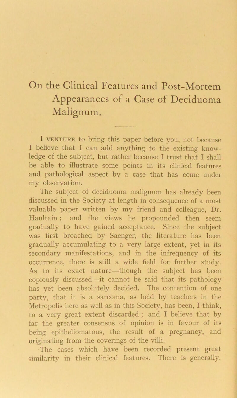 On the Clinical Features and Post-Mortem Appearances of a Case of Deciduoma Malignuni. I VENTURE to bring this paper before you, not because I believe that I can add anything to the existing know- ledge of the subject, but rather because I trust that I shall be able to illustrate some points in its clinical features and pathological aspect by a case that has come under my observation. The subject of deciduoma malignum has already been discussed in the Society at length in consequence of a most valuable paper written by my friend and colleague. Dr. Haultain; and the views he propounded then seem gradually to have gained acceptance. Since the subject was first broached by Saenger, the literature has been gradually accumulating to a very large extent, yet in its secondary manifestations, and in the infrequency of its occurrence, there is still a wide field for further study. As to its exact nature—though the subject has been copiously discussed—it cannot be said that its pathology has yet been absolutely decided. The contention of one party, that it is a sarcoma, as held by teachers in the Metropolis here as well as in this Society, has been, I think, to a very great extent discarded ; and I believe that by far the greater consensus of opinion is in favour of its being epitheliomatous, the result of a pregnancy, and originating from the coverings of the villi. The cases which have been recorded present great similarity in their clinical features. There is generally.