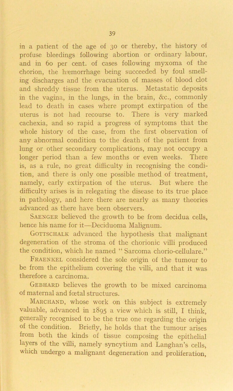 in a patient of the age of 30 or thereby, the history of profuse bleedings following abortion or ordinary labour, and in 60 per cent, of cases following myxoma of the chorion, the hr-emorrhage being succeeded by foul smell- ing discharges and the evacuation of masses of blood clot and shreddy tissue from the uterus. Metastatic deposits in the vagina, in the lungs, in the brain, &c., commonly lead to death in cases where prompt extirpation of the uterus is not had recourse to. There is very marked cachexia, and so rapid a progress of symptoms that the whole history of the case, from the first observation of any abnormal condition to the death of the patient from lung or other secondary complications, may not occupy a longer period than a few months or even weeks. There is, as a rule, no great difficulty in recognising the condi- tion, and there is only one possible method of treatment, namely, early extirpation of the uterus. But where the difficulty arises is in relegating the disease to its true place in pathology, and here there are nearly as many theories advanced as there have been observers. Saenger believed the growth to be from decidua cells, hence his name for it—Deciduoma Malignum. Gottschalk advanced the hypothesis that malignant degeneration of the stroma of the chorionic villi produced the condition, which he named “ Sarcoma chorio-cellulare.” Fraenkel considered the sole origin of the tumour to be from the epithelium covering the villi, and that it was therefore a carcinoma. Gebhard believes the growth to be mixed carcinoma of maternal and foetal structures. Marchand, whose work on this subject is extremely valuable, advanced in 1895 a view which is still, I think, generally recognised to be the true one regarding the origin of the condition. Briefly, he holds that the tumour arises from both the kinds of tissue composing the epithelial layers of the villi, namely syncytium and Langhan’s cells, which undergo a malignant degeneration and prohferation.