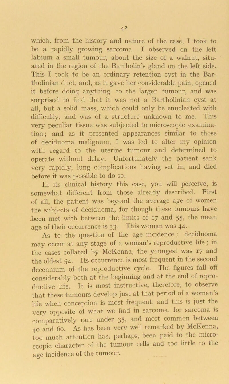 which, from the history and nature of the case, 1 took to be a rapidly growing sarcoma. I observed on the left labium a small tumour, about the size of a walnut, situ- ated in the region of the Bartholin’s gland on the left side. This I took to be an ordinary retention cyst in the Bar- tholinian duct, and, as it gave her considerable pain, opened it before doing anything to the larger tumour, and was surprised to find that it was not a Bartholinian cyst at all, but a solid mass, which could only be enucleated with difficulty, and was of a structure unknown to me. This very peculiar tissue was subjected to microscopic examina- tion; and as it presented appearances similar to those of deciduoma malignum, I was led to alter my opinion with regard to the uterine tumour and determined to operate without delay. Unfortunately the patient sank very rapidly, lung complications having set in, and died before it was possible to do so. In its clinical history this case, you will perceive, is somewhat different from those already described. First of all, the patient was beyond the average age of women the subjects of deciduoma, for though these tumours have .been met with between the limits of 17 and 55, the mean age of their occurrence is 33. This woman was 44. As to the question of the age incidence : deciduoma may occur at any stage of a woman’s reproductive life; in the cases collated by McKenna, the youngest was 17 and the oldest 54. Its occurrence is most frequent in the second decennium of the reproductive cycle. The figures fall off considerably both at the beginning and at the end of repro- ductive life. It is most instructive, therefore, to observe that these tumours develop just at that period of a woman’s life when conception is most frequent, and this is just the Ygj-y opposite of what we find in sarcoma, for sarcoma is comparatively rare under 35, and most common between 40 and 60. As has been very well remarked by McKenna, too much attention has, perhaps, been paid to the micro- scopic character of the tumour cells and too little to the age incidence of the tumour.
