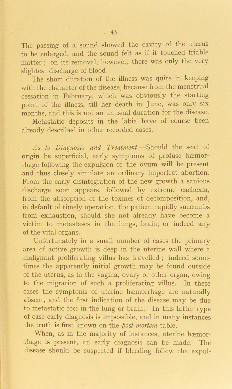 The passing of a sound showed the cavity of the uterus to be enlarged, and the sound felt as if it touched friable matter ; on its removal, however, there was only the very slightest discharge of blood. The short duration of the illness was quite in keeping with the character of the disease, because from the menstrual cessation in February, which was obviously the starting point of the illness, tiU her death in June, was only six months, and this is not an unusual duration for the disease. Metastatic deposits in the labia have of course been already described in other recorded cases. .4 s to Diagnosis and Treatment.—Should the seat of origin be superficial, early symptoms of profuse haemor- rhage following the expulsion of the ovum will be present and thus closely simulate an ordinary imperfect abortion. From the early disintegration of the new growth a sanious discharge soon appears, followed by extreme cachexia, from the absorption of the toxines of decomposition, and, in default of timely operation, the patient rapidly succumbs from exhaustion, should she not already have become a victim to metastases in the lungs, brain, or indeed any of the vital organs. Unfortunately in a small number of cases the primary area of active growth is deep in the uterine wall where a malignant proliferating villus has travelled ; indeed some- times the apparently initial growth may be found outside of the uterus, as in the vagina, ovary or other organ, owing to the migration of such a proliferating villus. In these cases the symptoms of uterine haemorrhage are naturally absent, and the first indication of the disease may be due to metastatic foci in the lung or brain. In this latter type of case early diagnosis is impossible, and in many instances the truth is first known on the post-mortem table. When, as in the majority of instances, uterine haemor- rhage is present, an early diagnosis can be made. The disease should be suspected if bleeding follow the expul-