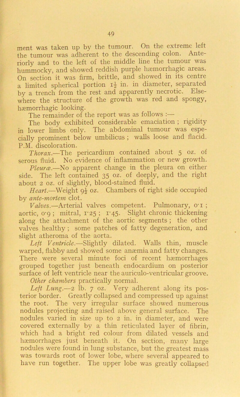 merit was taken up by the tumour. On the extreme left the tumour was adherent to the descending colon. Ante- riorly and to the left of the middle line the tumour was hummocky, and showed reddish purple hcemorrhagic areas. On section it was firm, brittle, and showed in its centre a limited spherical portion in. in diameter, separated by a trench from the rest and apparently necrotic. Else- where the structure of the growth was red and spongy, hfemorrhagic looking. The remainder of the report was as follows :— The body exhibited considerable emaciation ; rigidity in lower limbs only. The abdominal tumour was espe- cially prominent below umbilicus ; walls loose and flacid. P.M. discoloration. Thorax.—The pericardium contained about 5 oz. of serous fluid. No evidence of inflammation or new growth. Pleura.—No apparent change in the pleura on either side. The left contained 35 oz. of deeply, and the right about 2 oz. of slightly, blood-stained fluid. Heart.—Weight 9^ oz. Chambers of right side occupied by ante-mortem clot. Valves.—Arterial valves competent. Pulmonary, o'l ; aortic, o-g ; mitral, 1-25 ; 1-45. Slight chronic thickening along the attachment of the aortic segments ; the other valves healthy ; some patches of fatty degeneration, and slight atheroma of the aorta. Left Ventricle.—Slightly dilated. Walls thin, muscle warped, flabby and showed some anaemia and fatty changes. There were several minute foci of recent haemorrhages grouped together just beneath endocardium on posterior surface of left ventricle near the auriculo-ventricular groove. Other chambers practically normal. Left Lung.—2 lb. 7 oz. Very adherent along its pos- terior border. Greatly collapsed and compressed up against the root. The very irregular surface showed numerous nodules projecting and raised above general surface. The nodules varied in size up to 2 in. in diameter, and were covered externally by a thin reticulated layer of fibrin, which had a bright red colour from dilated vessels and liiemorrhages just beneath it. On section, many large nodules were found in lung substance, but the greatest mass was towards root of lower lobe, where several appeared to have run together. The upper lobe was greatly collapsed