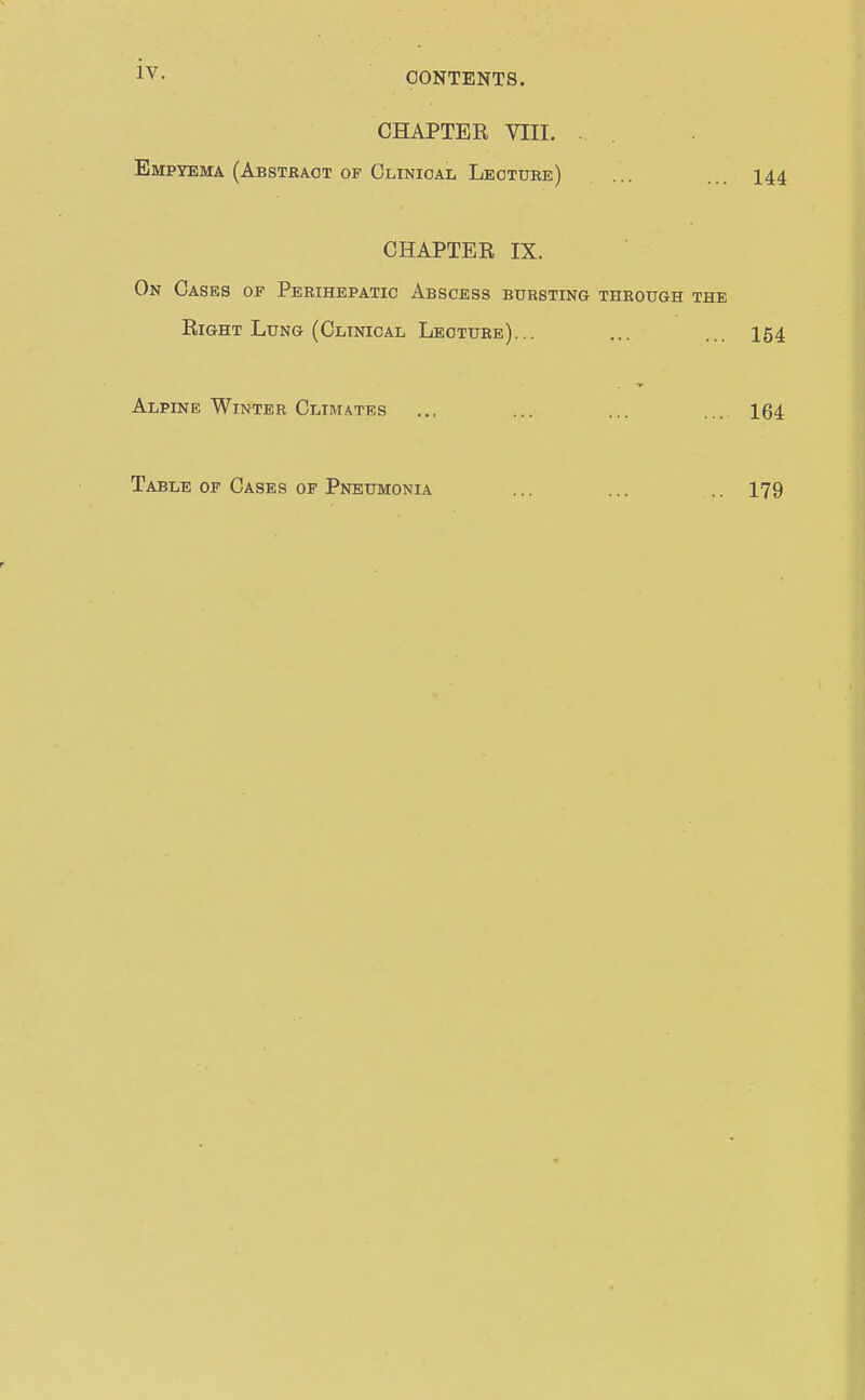 CHAPTEE VIII. . . Empyema (Abstbaot OP Clinical Leotube) ... ... 144 CHAPTER IX. On Cases of Perihepatic Abscess bursting through the Right Lung (Clinical Lecture)... ... ... 154 Alpine Winter Climates ... ... ... ... 164 Table of Cases op Pneumonia 179