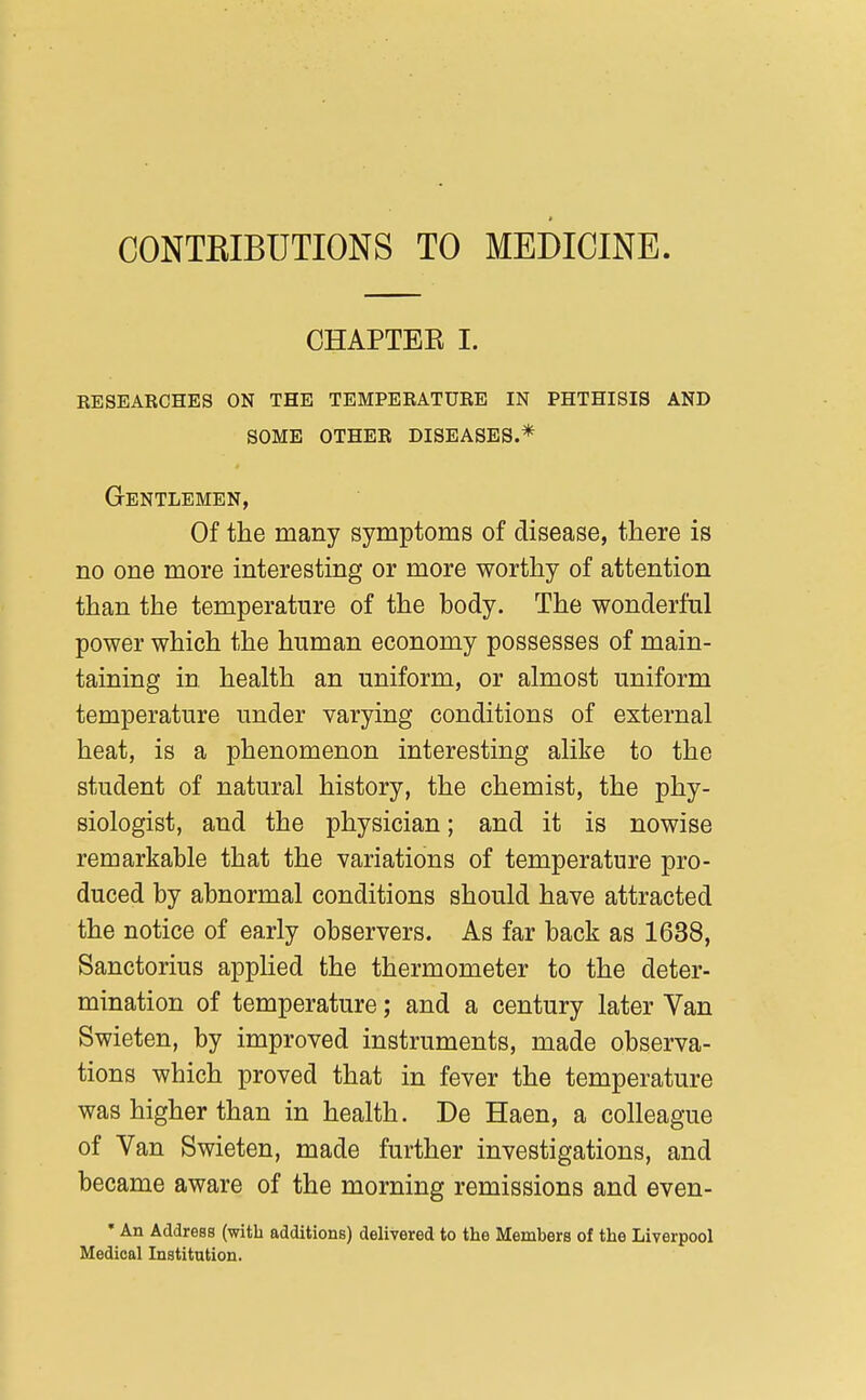 CONTEIBUTIONS TO MEDICINE CHAPTER I. KESEARCHES ON THE TEMPERATURE IN PHTHISIS AND some other diseases.* Gentlemen, Of the many symptoms of disease, there is no one more interesting or more worthy of attention than the temperature of the body. The wonderful power which the human economy possesses of main- taining in health an uniform, or almost uniform temperature under varying conditions of external heat, is a phenomenon interesting alike to the student of natural history, the chemist, the phy- siologist, and the physician; and it is nowise remarkable that the variations of temperature pro- duced by abnormal conditions should have attracted the notice of early observers. As far back as 1638, Sanctorius appUed the thermometer to the deter- mination of temperature; and a century later Van Swieten, by improved instruments, made observa- tions which proved that in fever the temperature was higher than in health. De Haen, a colleague of Van Swieten, made further investigations, and became aware of the morning remissions and even- • An Address (with additions) delivered to the Members of the Liverpool Medical Institution.