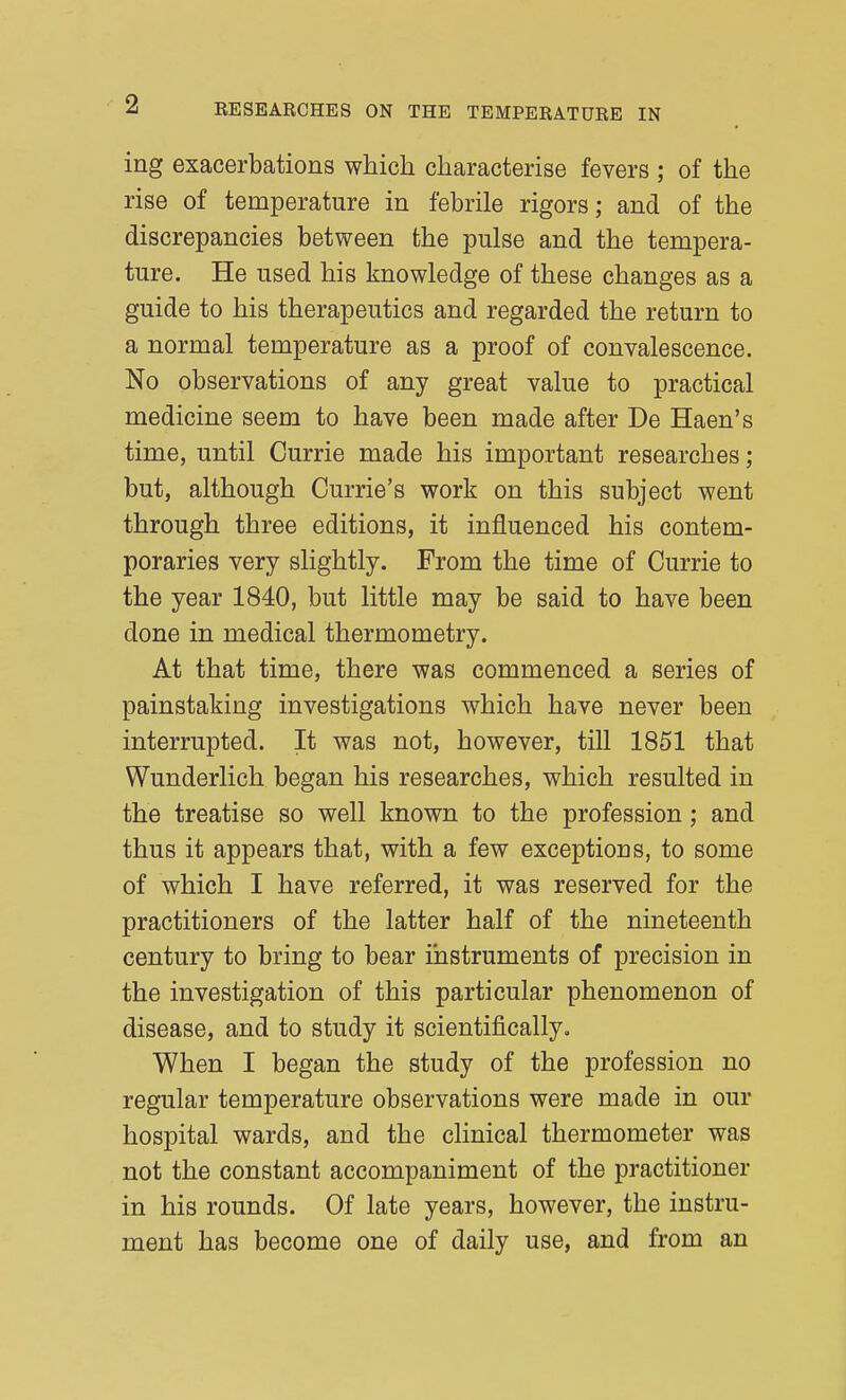 ing exacerbations which characterise fevers ; of the rise of temperature in febrile rigors; and of the discrepancies between the pulse and the tempera- ture. He used his knowledge of these changes as a guide to his therapeutics and regarded the return to a normal temperature as a proof of convalescence. No observations of any great value to practical medicine seem to have been made after De Haen's time, until Currie made his important researches; but, although Currie's work on this subject went through three editions, it influenced his contem- poraries very slightly. From the time of Currie to the year 1840, but little may be said to have been done in medical thermometry. At that time, there was commenced a series of painstaking investigations which have never been interrupted. It was not, however, till 1851 that Wunderlich began his researches, which resulted in the treatise so well known to the profession; and thus it appears that, with a few exceptions, to some of which I have referred, it was reserved for the practitioners of the latter half of the nineteenth century to bring to bear instruments of precision in the investigation of this particular phenomenon of disease, and to study it scientifically. When I began the study of the profession no regular temperature observations were made in our hospital wards, and the clinical thermometer was not the constant accompaniment of the practitioner in his rounds. Of late years, however, the instru- ment has become one of daily use, and from an