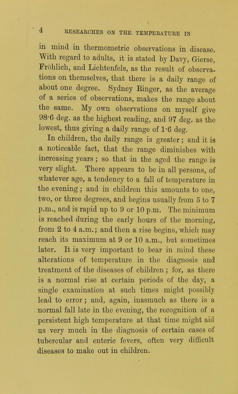 m mind in thermometric observations in disease. With regard to adults, it is stated by Davy, Gierse, Frohlich, and Lichtenfels, as the result of observa- tions on themselves, that there is a daily range of about one degree. Sydney Ringer, as the average of a series of observations, makes the range about the same. My own observations on myself give 98-6 deg. as the highest reading, and 97 deg. as the lowest, thus giving a daily range of 1*6 deg. In children, the daily range is greater; and it is a noticeable fact, that the range diminishes with increasing years; so that in the aged the range is very slight. There appears to be in all persons, of whatever age, a tendency to a fall of temperature in the evening; and in children this amounts to one, two, or three degrees, and begins usually from 5 to 7 p.m., and is rapid up to 9 or 10 p.m. The minimum is reached during the early hours of the morning, from 2 to 4 a.m.; and then a rise begins, which may reach its maximum at 9 or 10 a.m., but sometimes later. It is very important to bear in mind these alterations of temperature in the diagnosis and treatment of the diseases of children ; for, as there is a normal rise at certain periods of the day, a single examination at such times might possibly lead to error; and, again, inasmuch as there is a normal fall late in the evening, the recognition of a persistent high temperature at that time might aid us very much in the diagnosis of certain cases of tubercular and enteric fevers, often very difficult diseases to make out in children.