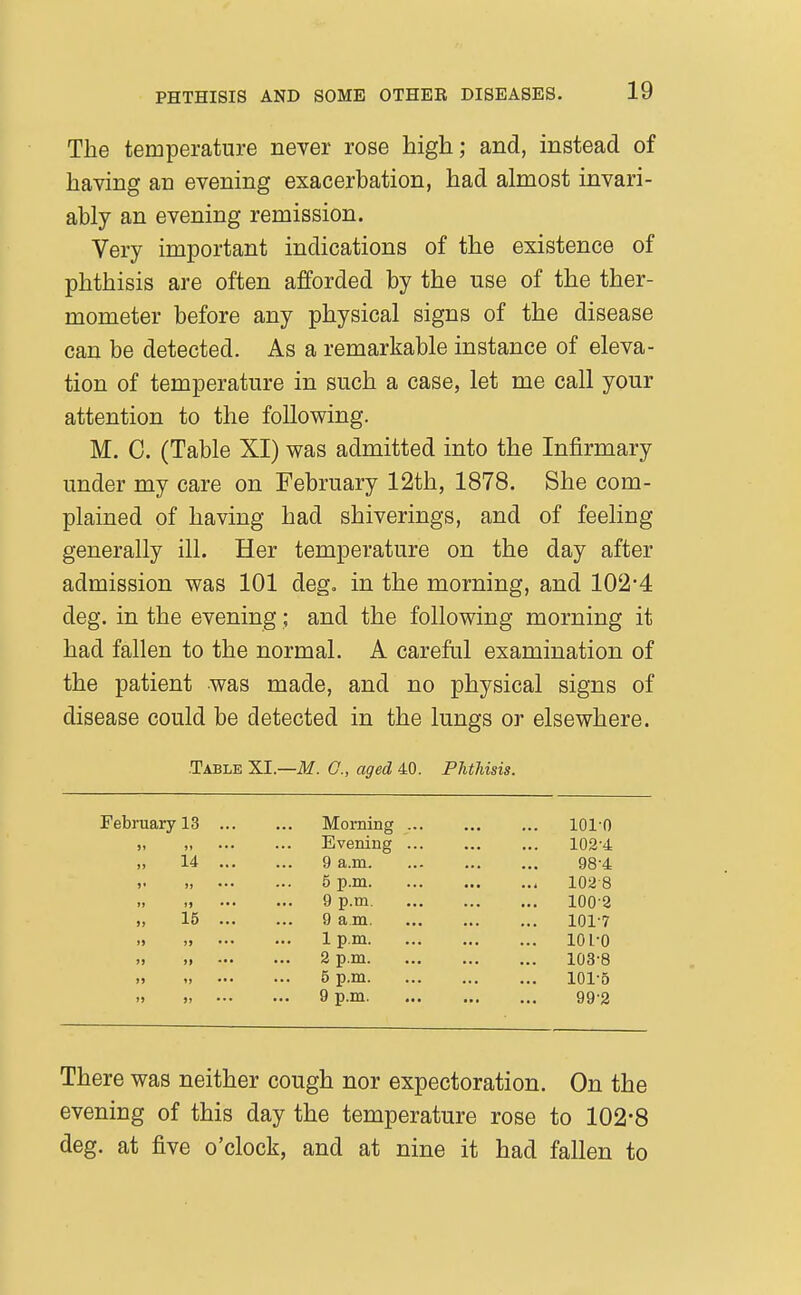 The temperature never rose high; and, instead of having an evening exacerbation, had almost invari- ably an evening remission. Very important indications of the existence of phthisis are often afforded by the use of the ther- mometer before any physical signs of the disease can be detected. As a remarkable instance of eleva- tion of temperature in such a case, let me call your attention to the following. M. C. (Table XI) was admitted into the Infirmary under my care on February 12th, 1878. She com- plained of having had shiverings, and of feeling generally ill. Her temperature on the day after admission was 101 deg. in the morning, and 102*4 deg. in the evening; and the following morning it had fallen to the normal. A careful examination of the patient was made, and no physical signs of disease could be detected in the lungs or elsewhere. .Table XI.—M. G., aged 40. Phthisis. February 13 ... Morning ... 101-0 )i »» ••• Evening ... ... 102-4 „ 14 ... 9 a.m. 98-4 )» •.• 5 p.m 1028 ») ») ••• 9 p.m. ... 100-2 „ 15 ... 9 a m. 101-7 >» )> 1 p.m ... lOl-O >) >> ••• 2 p.m ... 103-8 »5 1» ... 5 p.m ... 101-5 » )! 9 p.m 99-2 There was neither cough nor expectoration. On the evening of this day the temperature rose to 102-8 deg. at five o'clock, and at nine it had fallen to