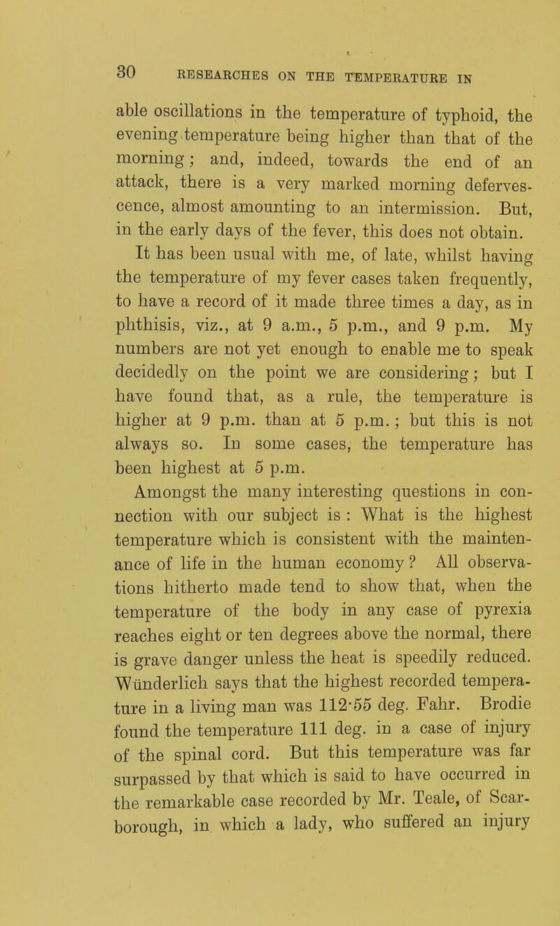 EE SEARCHES ON THE TEMPERATURE IN able oscillations in the temperature of typhoid, the evening temperature being higher than that of the morning; and, indeed, towards the end of an attack, there is a very marked morning deferves- cence, almost amounting to an intermission. But, in the early days of the fever, this does not obtain. It has been usual with me, of late, whilst having the temperature of my fever cases taken frequently, to have a record of it made three times a day, as in phthisis, viz., at 9 a.m., 5 p.m., and 9 p.m. My numbers are not yet enough to enable me to speak decidedly on the point we are considering; but I have found that, as a rule, the temperature is higher at 9 p.m. than at 5 p.m.; but this is not always so. In some cases, the temperature has been highest at 5 p.m. Amongst the many interesting questions in con- nection with our subject is : What is the highest temperature which is consistent with the mainten- ance of life in the human economy ? All observa- tions hitherto made tend to show that, when the temperature of the body in any case of pyrexia reaches eight or ten degrees above the normal, there is grave danger unless the heat is speedily reduced. Wtinderlich says that the highest recorded tempera- ture in a living man was 112-55 deg. Fahr. Brodie found the temperature 111 deg. in a case of injury of the spinal cord. But this temperature was far surpassed by that which is said to have occurred in the remarkable case recorded by Mr. Teale, of Scar- borough, in which a lady, who suffered an injury