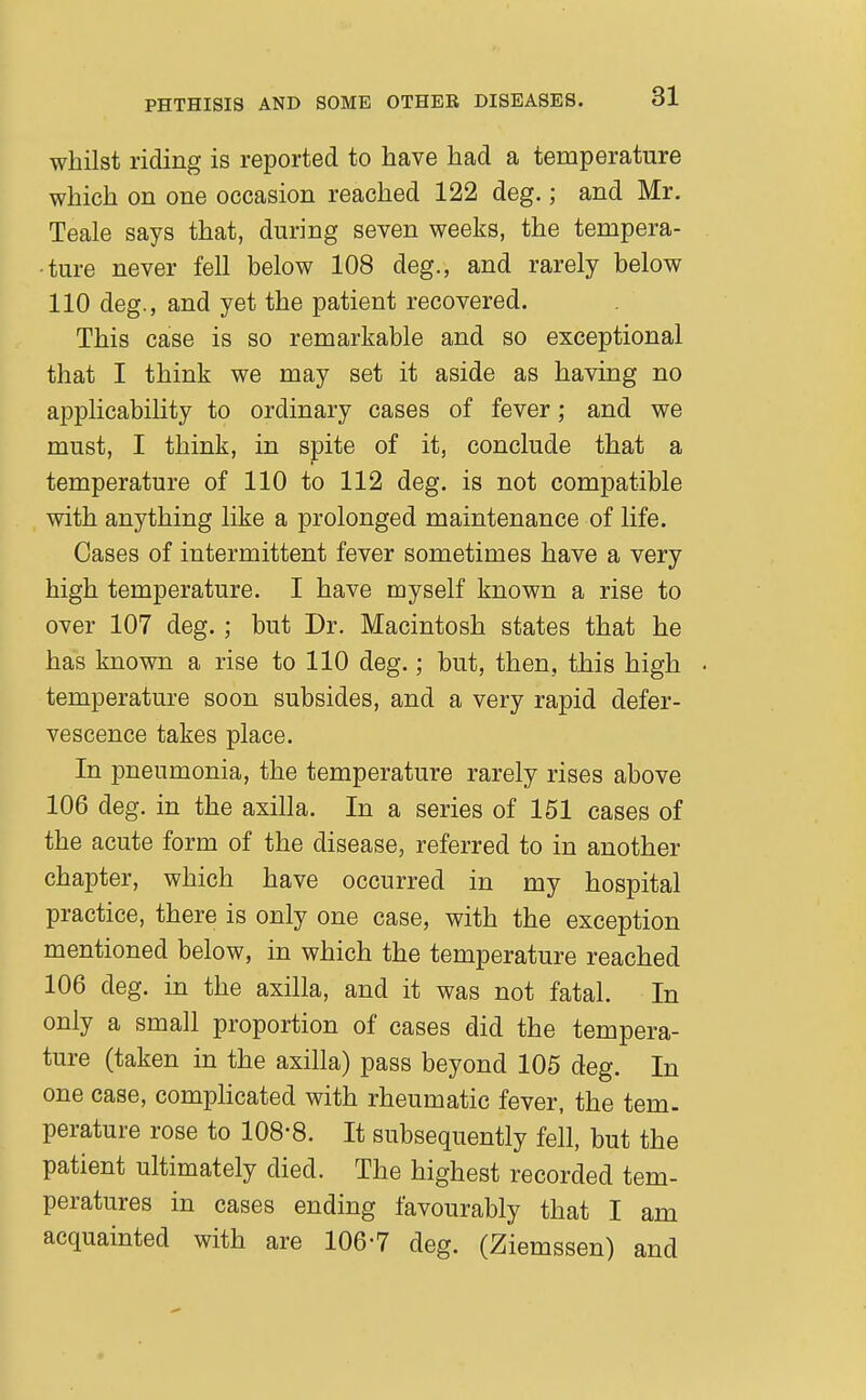 whilst riding is reported to have had a temperature which on one occasion reached 122 deg.; and Mr. Teale says that, during seven weeks, the tempera- ture never fell below 108 deg., and rarely below 110 deg., and yet the patient recovered. This case is so remarkable and so exceptional that I think we may set it aside as having no applicability to ordinary cases of fever; and we must, I think, in spite of it, conclude that a temperature of 110 to 112 deg. is not compatible with anything like a prolonged maintenance of life. Cases of intermittent fever sometimes have a very high temperature. I have myself known a rise to over 107 deg. ; but Dr. Macintosh states that he has known a rise to 110 deg.; but, then, this high temperature soon subsides, and a very rapid defer- vescence takes place. In pneumonia, the temperature rarely rises above 106 deg. in the axilla. In a series of 151 cases of the acute form of the disease, referred to in another chapter, which have occurred in my hospital practice, there is only one case, with the exception mentioned below, in which the temperature reached 106 deg. in the axilla, and it was not fatal. In only a small proportion of cases did the tempera- ture (taken in the axilla) pass beyond 105 deg. In one case, complicated with rheumatic fever, the tem- perature rose to 108-8. It subsequently fell, but the patient ultimately died. The highest recorded tem- peratures in cases ending favourably that I am acquainted with are 106-7 deg. (Ziemssen) and