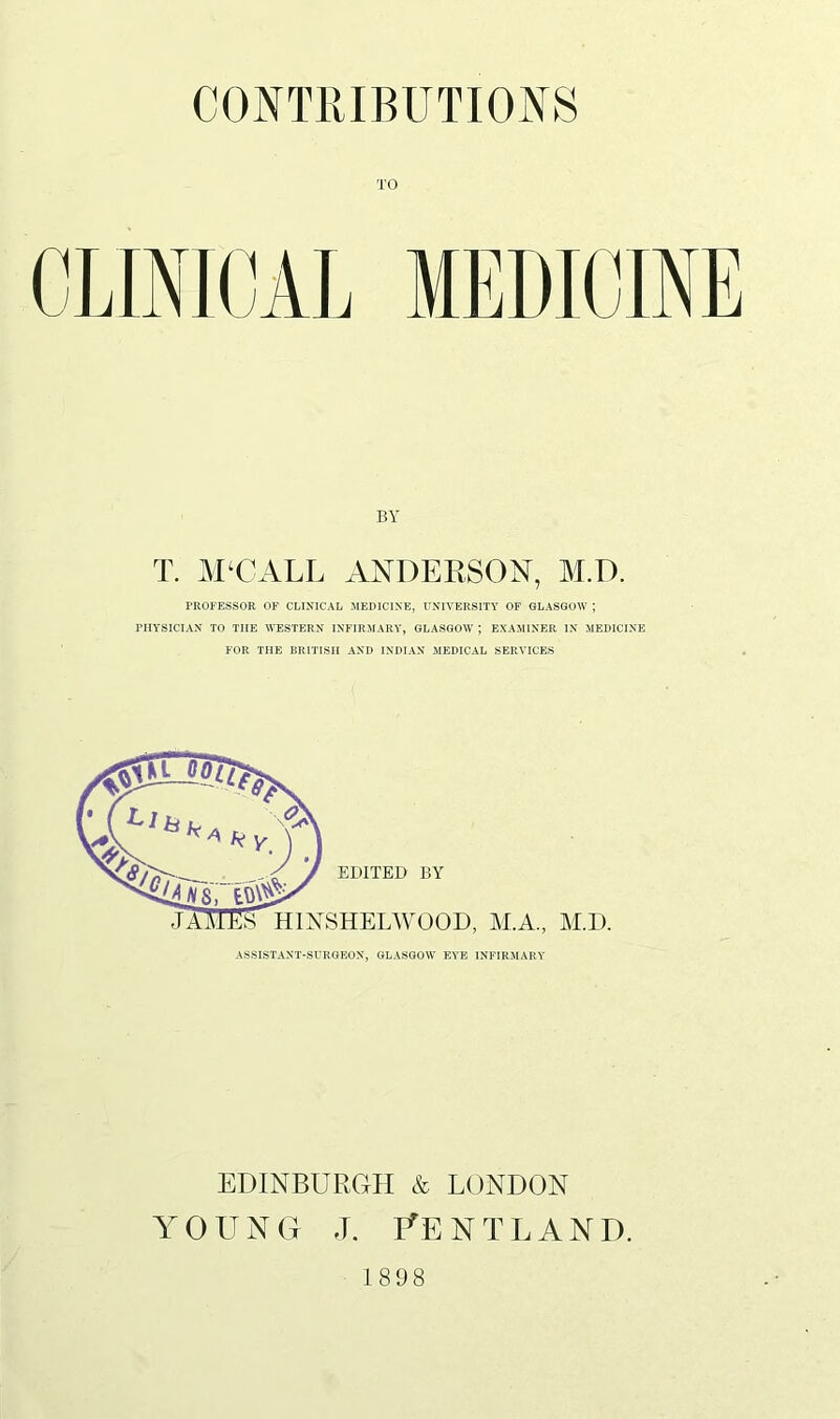 CONTRIBUTIONS BY T. M‘CALL ANDERSON, M.D. PROFESSOR OF CLINICAL MEDICINE, UNIVERSITY OF GLASGOW ; PHYSICIAN TO THE WESTERN INFIRMARY, GLASGOW ; EXAMINER IN MEDICINE FOR THE BRITISH AND INDIAN MEDICAL SERVICES ASSISTANT-SURGEON, GLASGOW EYE INFIRMARY EDINBURGH & LONDON YOUNG J. fENTLAND. 1898