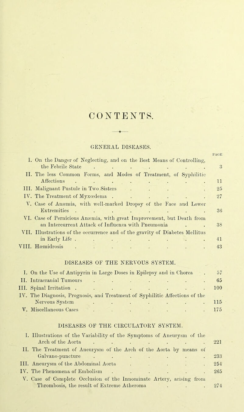 CONTENTS. 4 GENERAL DISEASES. PAGE I. On the Danger of Neglecting, and on the Best Means of Controlling, the Febrile State . . . . . . . 3 II. The less Common Forms, and Modes of Treatment, of Syphilitic Affections . . . . . . . .11 III. Malignant Pustule in Two Sisters . . . .25 IV. The Treatment of Myxoedema . . . . . .27 V. Case of Anaemia, with well-marked Dropsy of the Face and Lower Extremities ........ 36 VI. Case of Pernicious Anremia, with great Improvement, but Death from an Intercurrent Attack of Influenza with Pneumonia . . 38 VII. Illustrations of the occurrence and of the gravity of Diabetes Mellitus in Early Life . . . . . . . .41 VIII. Hremidrosis ........ 43 DISEASES OF THE NERVOUS SYSTEM. I. On the Use of Antipyrin in Large Doses in Epilepsy and in Chorea . 57 II. Intracranial Tumours ....... 65 III. Spinal Irritation . . . . . . . .100 IV. The Diagnosis, Prognosis, and Treatment of Syphilitic Affections of the Nervous System . . . . . . .115 V. Miscellaneous Cases . . . . . .175 DISEASES OF THE CIRCULATORY SYSTEM. I. Illustrations of the Variability of the Symptoms of Aneurysm of the Arch of the Aorta ....... 221 II. The Treatment of Aneurysm of the Arch of the Aorta by means of Galvano-puncture ....... 233 III. Aneurysm of the Abdominal Aorta ..... 254 IV. The Phenomena of Embolism ...... 265 V. Case of Complete Occlusion of the Innominate Artery, arising from Thrombosis, the result of Extreme Atheroma . . . 274