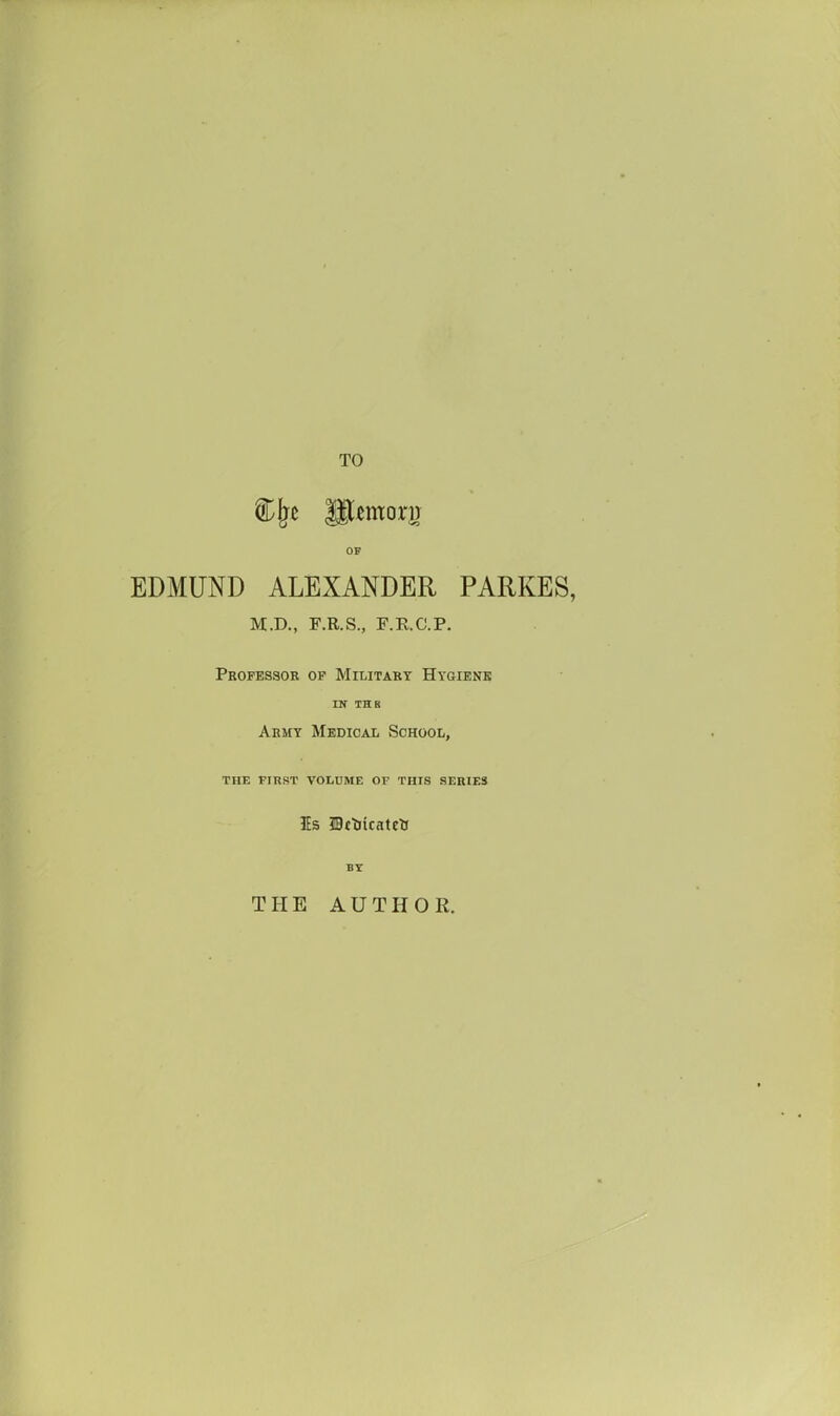 TO OF EDMUND ALEXANDER PARKES, M.D., F.R.S., F.R.C.P. Professor op Military Hygiene IN THB Army Medical School, THE first volume OV THIS SERIES Is IBtUicatttt THE AUTHOR.