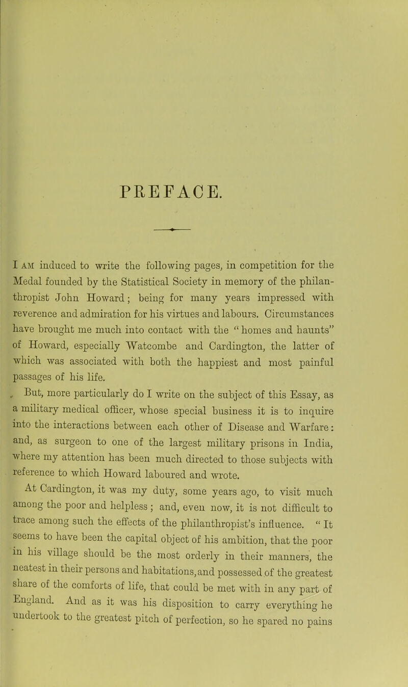 PREFACE. I AM induced to write the following pages, in competition for the Medal founded by the Statistical Society in memory of the philan- thropist John Howard; being for many years impressed with reverence and admiration for his virtues and labours. Circumstances have brought me much into contact with the  homes and haunts of Howard, especially Watcombe and Cardington, the latter of which was associated with both the happiest and most painful passages of his life. , But, more particularly do I write on the subject of this Essay, as a military medical oJB&cer, whose special business it is to inquire into the interactions between each other of Disease and Warfare: and, as surgeon to one of the largest military prisons in India, where my attention has been much directed to those subjects with reference to which Howard laboured and wrote. At Cardington, it was my duty, some years ago, to visit much among the poor and helpless ; and, even now, it is not difficult to trace among such the effects of the philanthropist's influence.  It seems to have been the capital object of his ambition, that the poor in his village should be the most orderly in their manners, the neatest in their persons and habitations, and possessed of the greatest share of the comforts of Hfe, that could be met with in any part of England. And as it was his disposition to carry everything he undertook to the greatest pitch of perfection, so he spared no pains