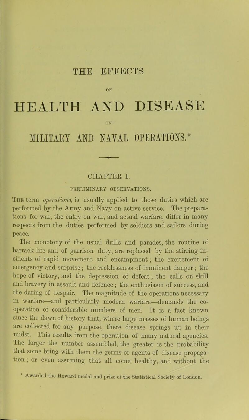 THE EFFECTS OF HEALTH AND DISEASE ON MILITARY km NAVAL OPERATIONS/^^ CHAPTEE I. PRELIMINARY OBSERVATIONS. The term operations, is usually applied to those duties whicli are performed by the Army aud Navy on active service. The prepara- tions for war, the entry on war, and actual warfare, differ in many respects from the duties performed by soldiers and sailors during peace. The monotony of the usual drills and parades, the routine of barrack life and of garrison duty, are replaced by the stirring in- cidents of rapid movement and encampment; the excitement of emergency and surprise; the recklessness of imminent danger; the hope of victory, and the depression of defeat; the calls on skill and bravery in assault and defence; the enthusiasm of success, and tlie daring of despair. The magnitude of the operations necessary in warfare—and particularly modern warfare—demands the co- operation of considerable numbers of men. It is a fact known since the dawn of liistory that, where large masses of human beings are collected for any purpose, there disease springs up in their midst. This results from the operation of many natural agencies. The larger the number assembled, the greater is the probability that some bring with them the germs or agents of disease propaga- tion ; or even assuming that aU come healthy, and without the * Awarded the Howard uicdal aud prize of the Statistical aoeiety of London.