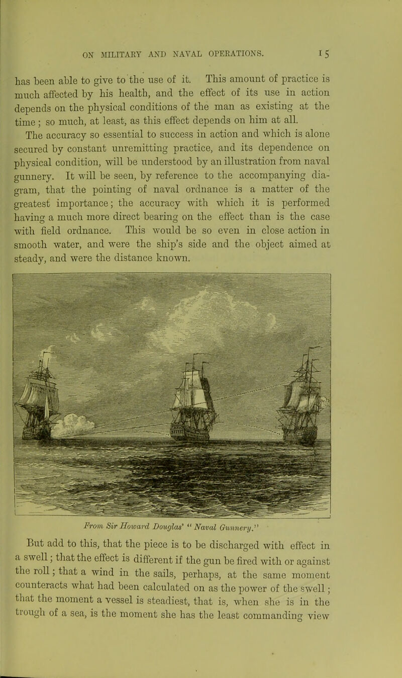 has been able to give to the use of it. This amount of practice is much affected by his health, and the effect of its use in action depends on the physical conditions of the man as existing at the time ; so much, at least, as this effect depends on him at all. The accuracy so essential to success in action and which is alone secured by constant unremitting practice, and its dependence on physical condition, will be understood by an illustration from naval gunnery. It will be seen, by reference to the accompanying dia- gram, that the pointing of naval ordnance is a matter of the greatest importance; the accuracy with which it is performed havincc a much more direct bearing on the effect than is the case with field ordnance. This would be so even in close action in smooth water, and were the ship's side and the object aimed at steady, and were the distance known. From Sir Howard Douglas'  Naval Gimnery. But add to this, that the piece is to be discharged with effect in a swell; that the effect is different if the gun be fired with or against the roll; that a wind in the sails, perhaps, at the same moment counteracts what had been calculated on as the power of the swell; that the moment a vessel is steadiest, that is, when she is in the trough of a sea, is the moment she has the least commanding view