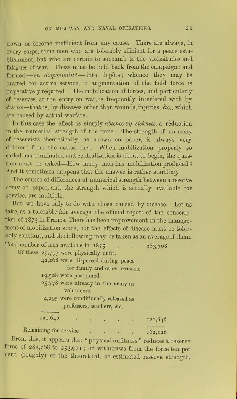 down or become inefficient from any cause. There are always, in every corps, some men who are tolerably efficient for a peace esta- blishment, but who are certain to succumb to the vicissitudes and fatigues of war. These must be held back from the campaign; and formed — en disponihiliU—into depots; whence they may be drafted for active service, if augmentation of the field force is imperatively required. The mobilization of forces, and particularly of reserves, at the entry on war, is frequently interfered with by disease—that is, by diseases other than wounds, injuries, &c., which are caused by actual warfare. Ill this case the effect is simply absence hy sickness, a reduction in the numerical strength of the force. The strength of an army of reservists theoretically, as shown on paper, is always very different from the actual fact. When mobilization properly so called has terminated and centralization is about to begin, the ques- tion must be asked—How many men has mobilization produced ? And it sometimes happens that the answer is rather startling. The causes of differences of numerical strength between a reserve army on paper, and the strength which is actually available for service, are multiple. But we have only to do with those caused by disease. Let us take, as a tolerably fair average, the official report of the conscrip- tion of 1875 in France. There has been improvement in the manage- ment of mobilization since, but the effects of disease must be toler- ably constant, and the following may be taken as an average of them. Total number of men available in 1875 . . 283,768 Of these 29,797 were physically unfit. 42,268 were dispersed during peace for family and other reasons. 19,508 were postponed. 25)778 were already in the army as volunteers. 4,295 were conditionally released as professors, teachers, &c. 121,646 121,646 Remaining for service .... 162,126 From this, it appears that  physical unfitness  reduces a reserve force of 283,768 to 253,971; or withdraws from the force ten per cent, (roughly) of the theoretical, or estimated reserve strength.