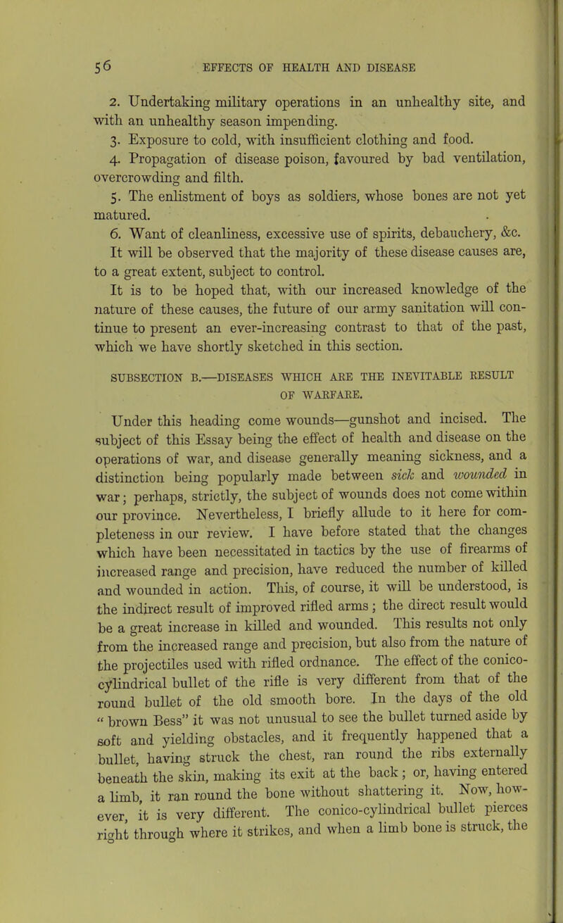 2. Undertaking military operations in an unhealthy site, and with an unhealthy season impending. 3. Exposure to cold, with insufficient clothing and food. 4. Propagation of disease poison, favoured by bad ventilation, overcrowding and filth. 5. The enlistment of boys as soldiers, whose bones are not yet matured. 6. Want of cleanliness, excessive use of spirits, debauchery, &c. It will be observed that the majority of these disease causes are, to a great extent, subject to control. It is to be hoped that, with our increased knowledge of the nature of these causes, the future of our army sanitation will con- tinue to present an ever-increasing contrast to that of the past, which we have shortly sketched in this section. SUBSECTION B.—DISEASES WHICH ARE THE INEVITABLE RESULT OF WARFARE, Under this heading come wounds—gunshot and incised. The subject of this Essay being the effect of health and disease on the operations of war, and disease generally meaning sickness, and a distinction being popularly made between sick and wounded in war; perhaps, strictly, the subject of wounds does not come within our province. Nevertheless, I briefly allude to it here for com- pleteness in our review. I have before stated that the changes which have been necessitated in tactics by the use of firearms of increased range and precision, have reduced the number of killed and wounded in action. This, of course, it will be understood, is the indirect result of improved rifled arms; the direct result would be a great increase in killed and wounded. This results not only from the increased range and precision, but also from the nature of the projectiles used with rifled ordnance. The effect of the conico- cylindrical bullet of the rifle is very different from that of the round bullet of the old smooth bore. In the days of the old  brown Bess it was not unusual to see the bullet turned aside by soft and yielding obstacles, and it frequently happened that a bullet, having struck the chest, ran round the ribs externaUy beneath the skin, making its exit at the back; or, having entered a limb, it ran round the bone without shattering it. Now, how- ever, it is very different. The conico-cylindrical bullet pierces ric'ht throuc'h where it strikes, and when a limb bone is struck, the