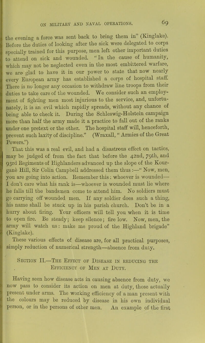 the evening a force was sent back to bring them in (Kinglake). Before the duties of looking after the sick were delegated to corps specially trained for this purpose, men left other important duties to attend on sick and wounded. In the cause of humanity, which may not be neglected even in the most embittered warfare, we are- glad to have it in our power to state that now nearly every European army has established a corps of hospital staff. There is no longer any occasion to withdraw line troops from their duties to take care of the wounded. We consider such an employ- ment of fighting men most injurious to the service, and, unfortu- nately, it is an evil which rapidly spreads, without any chance of being able to check it. During the Schleswig-Holstein campaign more than half the army made it a practice to fall out of the ranks under one pretext or the other. The hospital staff will, henceforth, prevent such laxity of discipline. (Wraxall,  Armies of the Great Powers.) That this was a real evil, and had a disastrous effect on tactics, may be judged of from the fact that before the 42nd, 79th, and 93rd Eegiments of Highlanders advanced up the slope of the Kour- gane Hill, Sir Colin Campbell addressed them thus :— Now, men, you are going into action. Remember this: whoever is wounded— I don't care what his rank is—whoever is wounded must lie where he falls till the bandsmen come to attend him. No soldiers must go carrying off wounded men. If any soldier does such a thing, his name shall be stuck up in his parish church. Don't be in a hurry about tiring. Your officers wiU teU you when it is time to open fire. Be steady; keep sUence; fire low. Now, men, the army will watch us: make me proud of the Highland brigade (Kinglake). These various effects of disease are, for all practical purposes, simply reduction of numerical strength—absence from duty. Section II.—The Effect of Disease in reducing the Efficiency of Men at Duty. Having seen how disease acts in causing absence from duty, we now pass to consider its action on men at duty, those actually present under arms. The working ef&ciency of a man present with the colours may be reduced by disease in his own individual person, or in the persons of other men. An example of the first