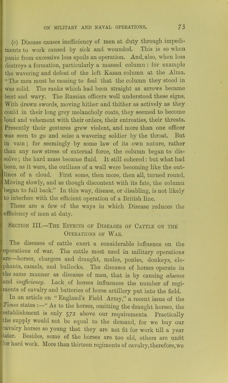 (c) Disease causes inefficiency of men at duty through impedi- ments to work caused by sick and wounded. This is so when panic from excessive loss spoils an operation. And, also, when loss destroys a formation, particularly a massed column : for example the wavering and defeat of the left Kazan column at the Alma.  The men must be ceasing to feel that the column they stood in was solid. The ranks which had been straight as arrows became bent and wavy. The Kussian officers well understood these signs. With drawn swords, moving hither and thither as actively as they could in their long grey melancholy coats, they seemed to become loud and vehement with their orders, their entreaties, their threats. Presently their gestures grew violent, and more than one officer I was seen to go and seize a wavering soldier by the throat. But in vain; for seemingly by some law of its own nature, rather than any new stress of external force, the column began to dis- solve ; the hard mass became fluid. It still cohered: but what had been, as it were, the outlines of a wall were becoming like the out- lines of a cloud. First some, then more, then all, turned round. Moving slowly, and as though discontent with its fate, the column 'began to fall back. In this way, disease, or disabling, is not likely to interfere with the efficient operation of a British line. These are a few of the ways iu which Disease reduces the I efficiency of men at duty. ■ Section III.—The Effects of Diseases op Cattle on the Operations of War. The diseases of cattle exert a considerable influence on the ;operations of war. The cattle most used in military operations lare—horses, chargers and draught, mules, ponies, donkeys, ele- .phants, camels, and bullocks. The diseases of horses operate in the same manner as diseases of men, tliat is by causing absence and inefficiency. Lack of horses influences the number of regi- ments of cavaby and batteries of horse artillery put into the field. In an article on  England's Field Army, a recent issue of the Times states :— As to the horses, omitting the draught horses, the establishment is only 572 above our requirements. Practically the supply would not be equal to the demand, for we buy our cavalry horses so young that they are not fit for work till a year 'later. Besides, some of the horses are too old, others are unfit cor hard work. More than thirteen regiments of cavalry> therefore, we