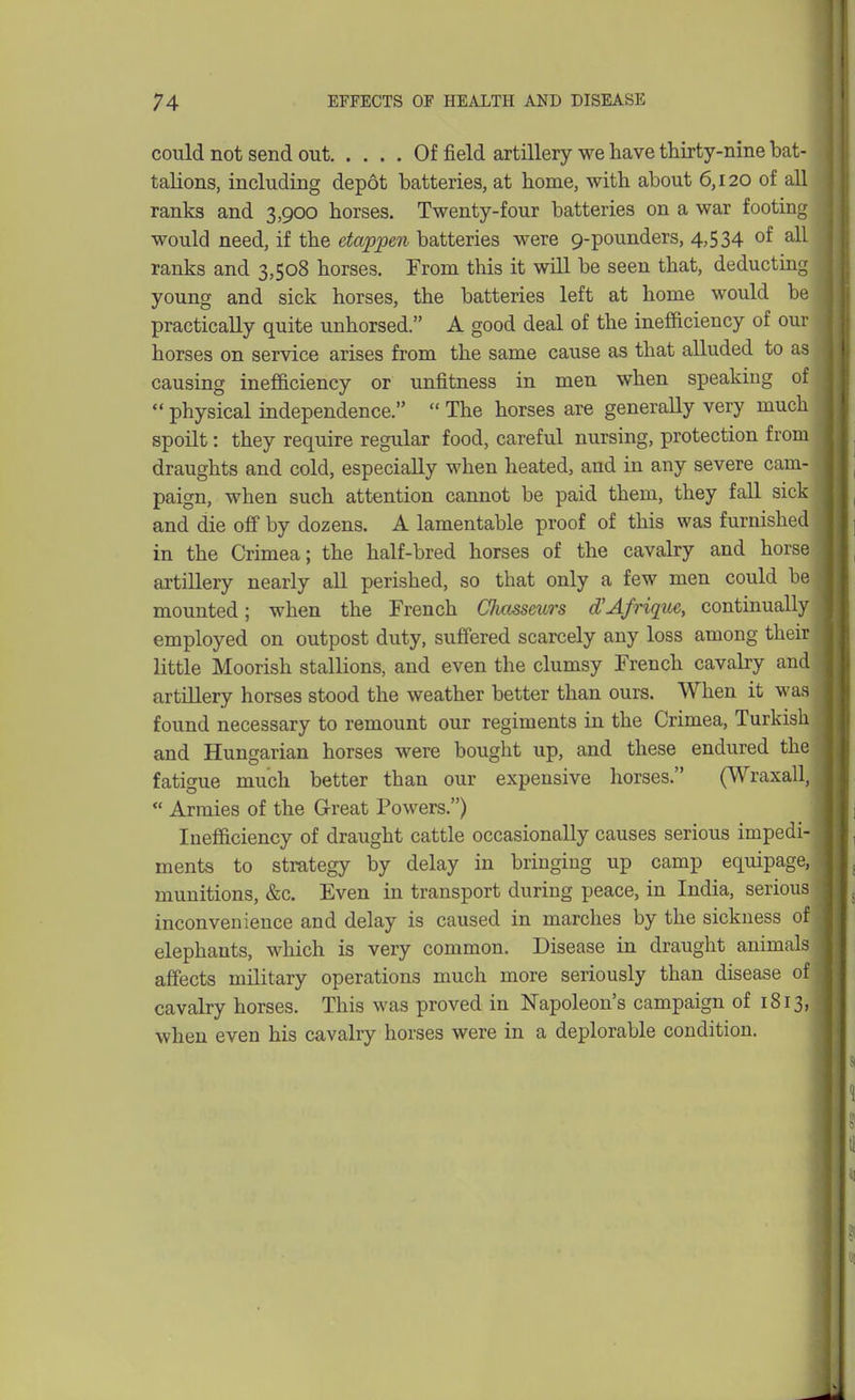 could not send out Of field artillery we have thirty-nine bat- talions, including depot batteries, at home, with about 6,120 of all ranks and 3,900 horses. Twenty-four batteries on a war footing would need, if the etappen batteries were 9-pounders, 4,534 of ^11 ranks and 3,508 horses. From this it will be seen that, deducting young and sick horses, the batteries left at home would be practically quite unhorsed. A good deal of the inefficiency of our horses on service arises from the same cause as that alluded to as causing inefficiency or unfitness in men when speaking of physical independence.  The horses are generally very much spoilt: they require regular food, careful nursing, protection from draughts and cold, especially when heated, and in any severe cam- paign, when such attention cannot be paid them, they fall sick and die off by dozens. A lamentable proof of this was furnished in the Crimea; the half-bred horses of the cavalry and horse artillery nearly all perished, so that only a few men could be mounted; when the French Clmsseurs d'Afrique, continually employed on outpost duty, suflFered scarcely any loss among their little Moorish stallions, and even the clumsy French cavalry and artillery horses stood the weather better than ours. When it was found necessary to remount our regiments in the Crimea, Turkish and Hungarian horses were bought up, and these endured the fatigue much better than our expensive horses. (Wraxall,  Armies of the Great Powers.) Inefficiency of draught cattle occasionally causes serious impedi- ments to strategy by delay in bringing up camp equipage, munitions, &c. Even in transport during peace, in India, serious inconvenience and delay is caused in marches by the sickness of elephants, which is very common. Disease in draught animals affects military operations much more seriously than disease of cavalry horses. This was proved in Napoleon's campaign of 1813, when even his cavalry horses were in a deplorable condition.