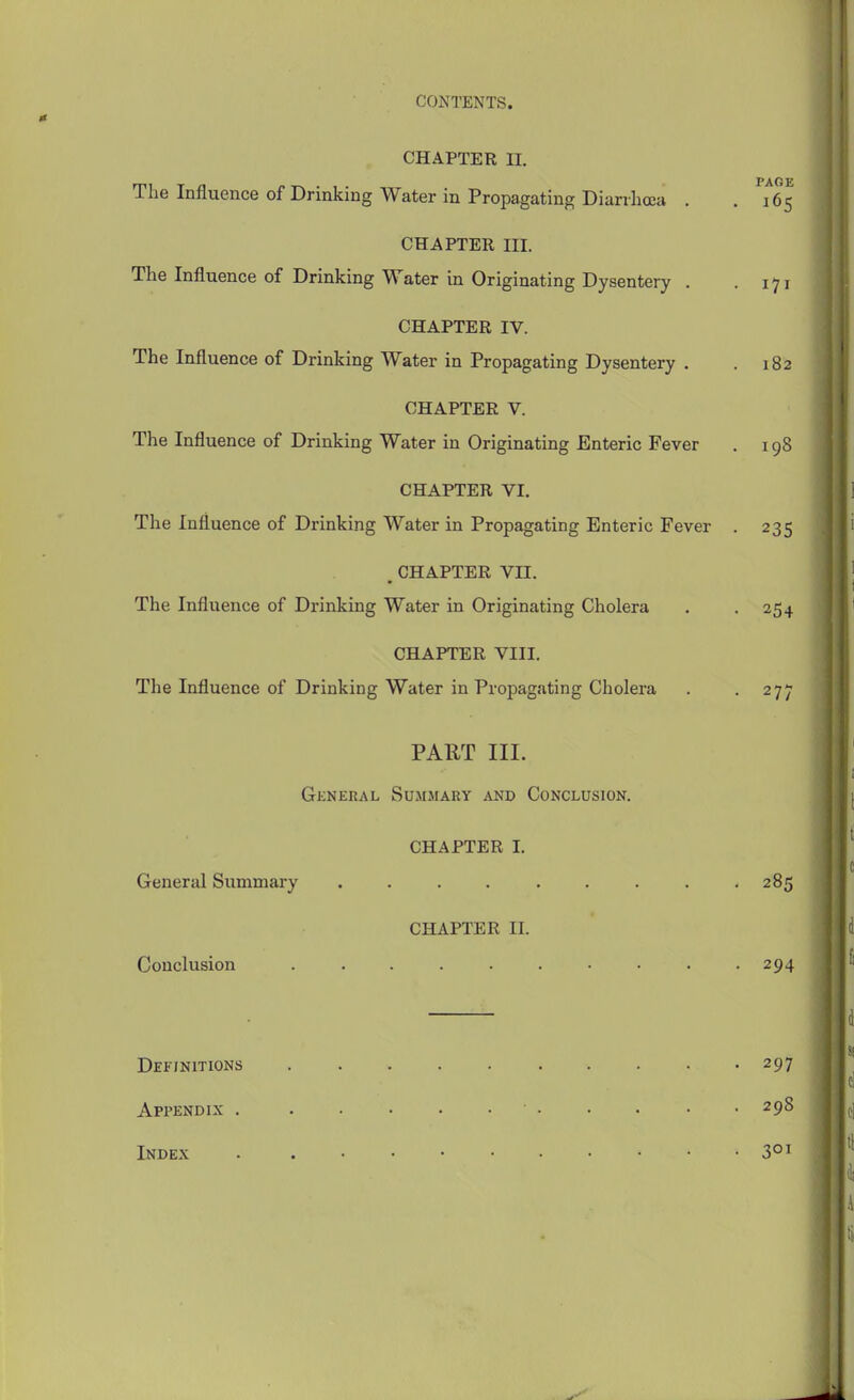 CONTENTS. <c CHAPTER 11. The Influence of Drinking Water in Propagating Diarrhoea . . 165 CHAPTER III. The Influence of Drinking Water in Originating Dysentery . -171 CHAPTER IV. The Influence of Drinking Water in Propagating Dysentery . . 182 CHAPTER V. The Influence of Drinking Water in Originating Enteric Fever . 198 CHAPTER VI. The Influence of Drinking Water in Propagating Enteric Fever . 235 . CHAPTER VII. The Influence of Drinking Water in Originating Cholera . . 254 CHAPTER VIII. The Influence of Drinking Water in Propagating Cholera . -277 PART III. General Summary akd Conclusion. CHAPTER I. General Summary . . . . . . . . -285 CHAPTER II. Conclusion .......... 294 Definitions 297 Appendix 298 Index . 3°^