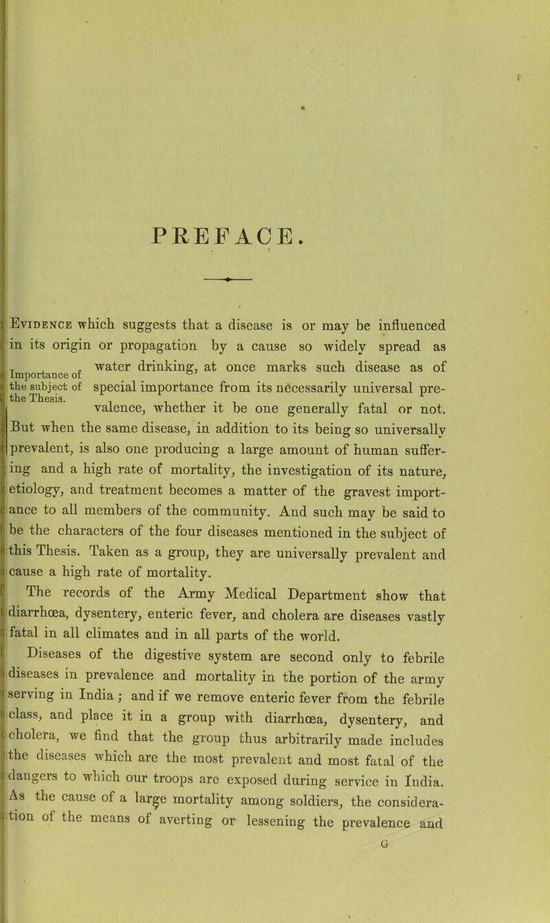 PREFACE. Evidence whicli suggests that a disease is or may be influenced in its origin or propagation by a cause so widely spread as T . - water drinking, at once marks such disease as of Importance of the subject of special importance from its necessarily universal pre- the Thesis. . , , • , , valence, whether it be one generally fatal or not. But when the same disease, in addition to its being so universally prevalent, is also one producing a large amount of human suffer- ing and a high rate of mortality, the investigation of its nature, etiology, and treatment becomes a matter of the gravest import- lance to all members of the community. And such may be said to be the characters of the four diseases mentioned in the subject of ithis Thesis. Taken as a group, they are universally prevalent and I cause a high rate of mortality. The records of the Army Medical Department show that diarrhoea, dysentery, enteric fever, and cholera are diseases vastly fatal in all climates and in all parts of the world. Diseases of the digestive system are second only to febrile idiseases in prevalence and mortality in the portion of the army serving in India ; and if we remove enteric fever from the febrile class, and place it in a group with diarrhoea, dysentery, and cholera, we find that the group thus arbitrarily made includes the diseases which are the most prevalent and most fatal of the dangers to which our troops are exposed during service in India. As the cause of a lar^e mortality among soldiers, the considera- ttion of the means of averting or lessening the prevalence and G