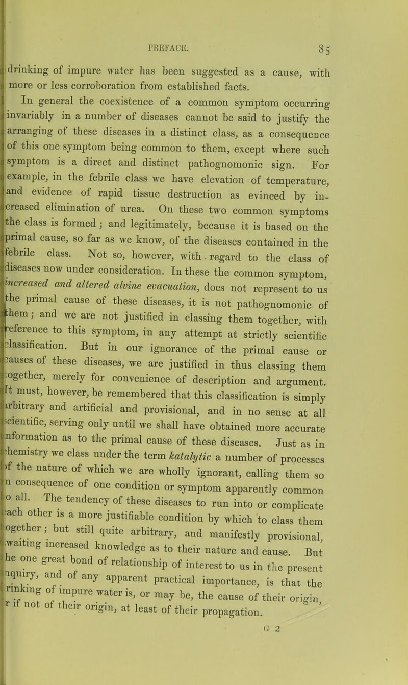 PREFACE. 8 5 drinking of impure water has been suggested as a cause, with more or less corroboration from established facts. In general the coexistence of a common symptom occurring invariably in a number of diseases cannot be said to justify the arranging of these diseases in a distinct class, as a consequence of this one symptom being common to them, except where such symptom is a direct and distinct pathognomonic sign. For example, in the febrile class we have elevation of temperature, and evidence of rapid tissue destruction as evinced by in- creased elimination of urea. On these two common symptoms the class is formed; and legitimately, because it is based on the primal cause, so far as we know, of the diseases contained in the febrile class. Not so, however, with. regard to the class of diseases now under consideration. In these the common symptom, kcreased and altered alvine evacuation, does not represent to us .he primal cause of these diseases, it is not pathognomonic of ;hem; and we are not justified in classing them together, with •eference to this symptom, in any attempt at strictly scientific classification. But in our ignorance of the primal cause or causes of these diseases, we are justified in thus classing them :ogether, merely for convenience of description and argument. It must, however, be remembered that this classification is simply irbitrary and artificial and provisional, and in no sense at all scientific, serving only untH we shall have obtained more accurate nformation as to the primal cause of these diseases. Just as in ihemistry we class under the term katalytic a number of processes bf the nature of which we are wholly ignorant, calling them so n consequence of one condition or symptom apparently common Ho all. The tendency of these diseases to run into or complicate lach other is a more justifiable condition by which to class them ^ge her; but still quite arbitrary, and manifestly provisional, .waiting increased knowledge as to their nature and cause. But he one great bond of relationship of interest to us in the present nquiry, and of any apparent practical importance, is that the Tinkxng of impure water is, or may be, the cause of their origin »r If not of their origin, at least of their propagation. G 2