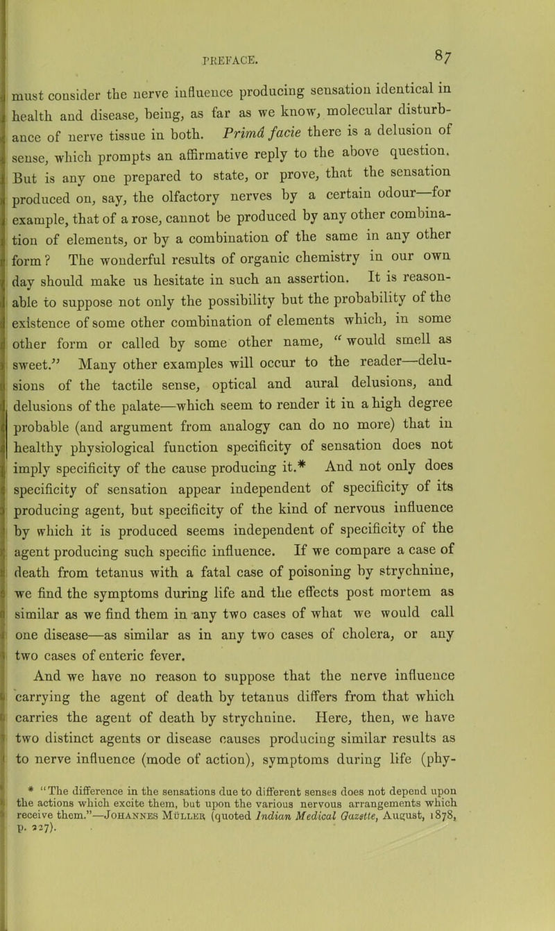 must consider the nerve influence producing sensation identical in health and disease, being, as far as we know, molecular disturb- ance of nerve tissue in both. Primd facie there is a delusion of sense, which prompts an affirmative reply to the above question. But is any one prepared to state, or prove, that the sensation produced on, say, the olfactory nerves by a certain odour—for example, that of a rose, cannot be produced by any other combina- tion of elements, or by a combination of the same in any other form ? The wonderful results of organic chemistry in our own day should make us hesitate in such an assertion. It is reason- able to suppose not only the possibility but the probability of the existence of some other combination of elements which, in some other form or called by some other name,  would smell as sweet. Many other examples will occur to the reader—delu- sions of the tactile sense, optical and aural delusions, and delusions of the palate—which seem to render it in a high degree probable (and argument from analogy can do no more) that in healthy physiological function specificity of sensation does not imply specificity of the cause producing it.* And not only does specificity of sensation appear independent of specificity of its producing agent, but specificity of the kind of nervous influence by which it is produced seems independent of specificity of the agent producing such specific influence. If we compare a case of death from tetanus with a fatal case of poisoning by strychnine, we find the symptoms during life and the effects post mortem as similar as we find them in any two cases of what we would call one disease—as similar as in any two cases of cholera, or any two cases of enteric fever. And we have no reason to suppose that the nerve influence carrying the agent of death by tetanus differs from that which carries the agent of death by strychnine. Here, then, we have two distinct agents or disease causes producing similar results as to nerve influence (mode of action), symptoms during life (phy- * The difiference in the sensations due to different senses does not depend upon the actions which excite them, but upon the various nervous arrangements which receive them.—Johannes Mullkr (quoted Indian Medical Qazatte, Aueust, 1878, p. 337).