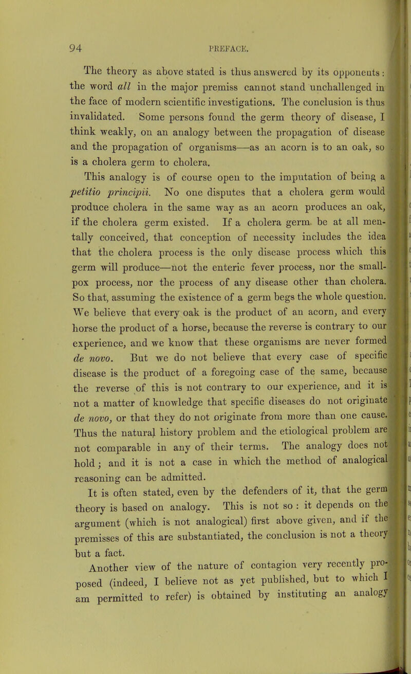 The theory as above stated is thus answered by its oppoueuts: the word all in the major premiss cannot stand unchallenged in the face of modern scientific investigations. The conclusion is thus invalidated. Some persons found the germ theory of disease, I think weakly, on an analogy between the propagation of disease and the propagation of organisms—as an acorn is to an oak, so is a cholera germ to cholera. This analogy is of course open to the imputation of being a petitio principii. No one disputes that a cholera germ would produce cholera in the same way as an acorn produces an oak, if the cholera germ existed. If a cholera germ, be at all men- tally conceived, that conception of necessity includes the idea that the cholera process is the only disease process which this germ will produce—not the enteric fever process, nor the small- pox process, nor the process of any disease other than cholera. So that, assuming the existence of a germ begs the whole question. We believe that every oak is the product of an acorn, and every horse the product of a horse, because the reverse is contrary to our experience, and we know that these organisms are never formed de novo. But we do not believe that every case of specific disease is the product of a foregoing case of the same, because the reverse of this is not contrary to our experience, and it is not a matter of knowledge that specific diseases do not originate de novo, or that they do not originate from more than one cause. Thus the naturaj history problem and the etiological problem are not comparable in any of their terms. The analogy does not hold; and it is not a case in which the method of analogical reasoning can be admitted. It is often stated, even by the defenders of it, that the germ theory is based on analogy. This is not so : it depends on the argument (which is not analogical) first above given, and if the premisses of this are substantiated, the conclusion is not a theory but a fact. Another view of the nature of contagion very recently pro- posed (indeed, I believe not as yet published, but to which I am permitted to refer) is obtained by instituting an analogy