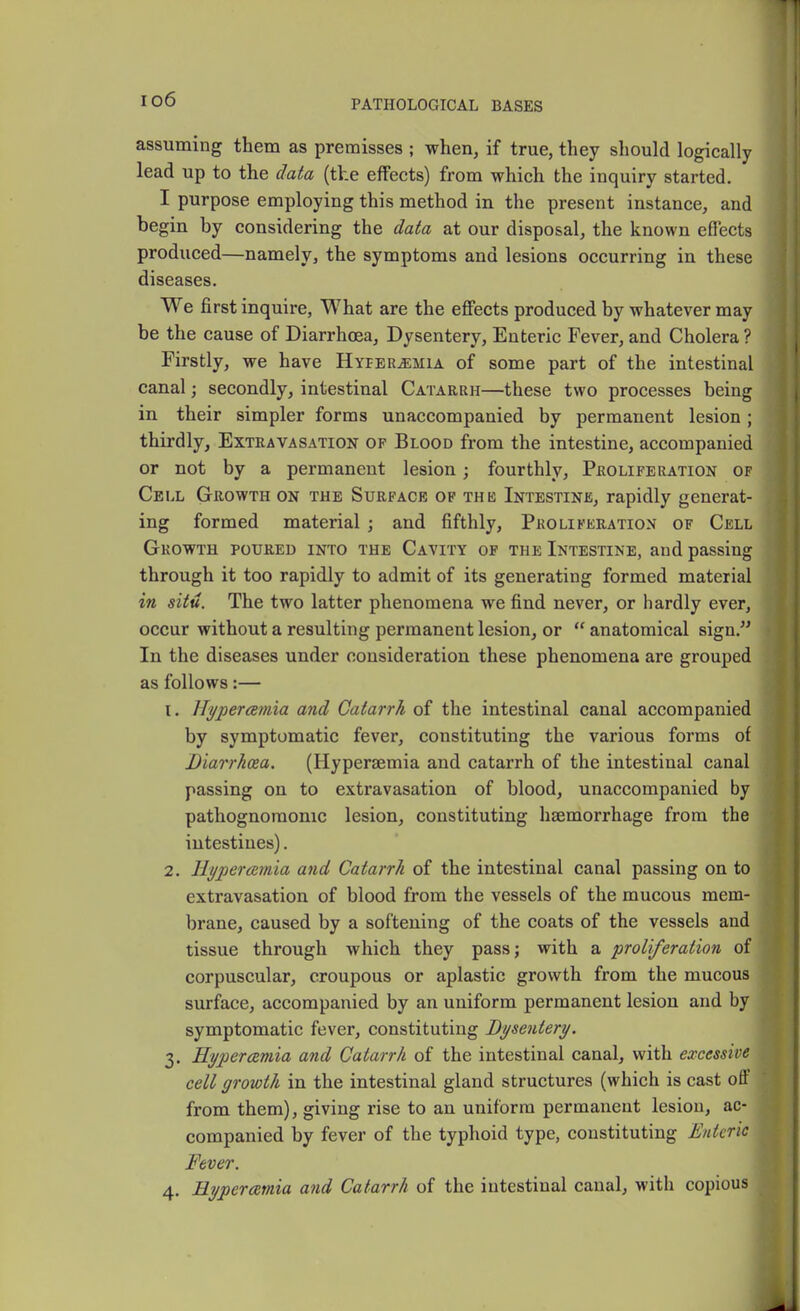 io6 assuming them as premisses ; when, if true, they should logically lead up to the data (the effects) from which the inquiry started. I purpose employing this method in the present instance, and begin by considering the data at our disposal, the known effects produced—namely, the symptoms and lesions occurring in these diseases. We first inquire, What are the effects produced by whatever may be the cause of Diarrhoea, Dysentery, Enteric Fever, and Cholera ? Firstly, we have Hyperemia of some part of the intestinal canal; secondly, intestinal Catarrh—these two processes being in their simpler forms unaccompanied by permanent lesion ; thirdly. Extravasation of Blood from the intestine, accompanied or not by a permanent lesion; fourthly. Proliferation of Cell Growth on the Surface op thes Intestine, rapidly generat- ing formed material; and fifthly, Proliferation of Cell Growth poured into the Cavity of the Intestine, and passing through it too rapidly to admit of its generating formed material in situ. The two latter phenomena we find never, or hardly ever, occur without a resulting permanent lesion, or  anatomical sign. In the diseases under consideration these phenomena are grouped as follows:— 1. JTi/percemia and Catarrh of the intestinal canal accompanied by symptomatic fever, constituting the various forms of Diarrhcea. (Hypersemia and catarrh of the intestinal canal passing on to extravasation of blood, unaccompanied by pathognomonic lesion, constituting haemorrhage from the intestines). 2. Hyperemia and Catarrh of the intestinal canal passing on to extravasation of blood from the vessels of the mucous mem- brane, caused by a softening of the coats of the vessels and tissue through which they pass; with a proliferation of corpuscular, croupous or aplastic growth from the mucous surface, accompanied by an uniform permanent lesion and by symptomatic fever, constituting Dysentery. 3. Hypercemia and Catarrh of the intestinal canal, with excessive cell growth in the intestinal gland structures (which is cast off from them), giving rise to an uniform permanent lesiou, ac- companied by fever of the typhoid type, constituting Enteric Fever. 4. Hypercemia and Catarrh of the intestinal canal, with copious