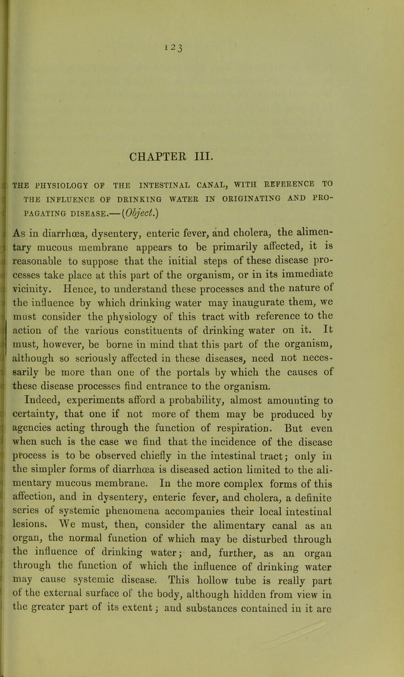 CHAPTER III. THE PHYSIOLOGY OF THE INTESTINAL CANAL, WITH EEFERENCE TO THE INFLUENCE OF DRINKING WATER IN ORIGINATING AND PRO- PAGATING DISEASE.— [Object.) As in diarrhoea, dysentery, enteric fever, and cholera, the alimen- tary mucous membrane appears to be primarily affected, it is reasonable to suppose that the initial steps of these disease pro- cesses take place at this part of the organism, or in its immediate vicinity. Hence, to understand these processes and the nature of the influence by which drinking water may inaugurate them, we must consider the physiology of this tract with reference to the action of the various constituents of drinking water on it. It must, however, be borne in mind that this part of the organism, although so seriously affected in these diseases, need not neces- sarily be more than one of the portals by which the causes of these disease processes find entrance to the organism. Indeed, experiments afford a probability, almost amounting to certainty, that one if not more of them may be produced by agencies acting through the function of respiration. But even when such is the case we find that the incidence of the disease process is to be observed chiefly in the intestinal tract; only in the simpler forms of diarrhoea is diseased action limited to the ali- mentary mucous membrane. In the more complex forms of this affection, and in dysentery, enteric fever, and cholera, a definite series of systemic phenomena accompanies their local intestinal lesions. We must, then, consider the alimentary canal as an organ, the normal function of which may be disturbed through the influence of drinking water; and, further, as an organ through the function of which the influence of drinking water may cause systemic disease. This hollow tube is really part of the external surface of the body, although hidden from view in the greater part of its extent; and substances contained iu it are