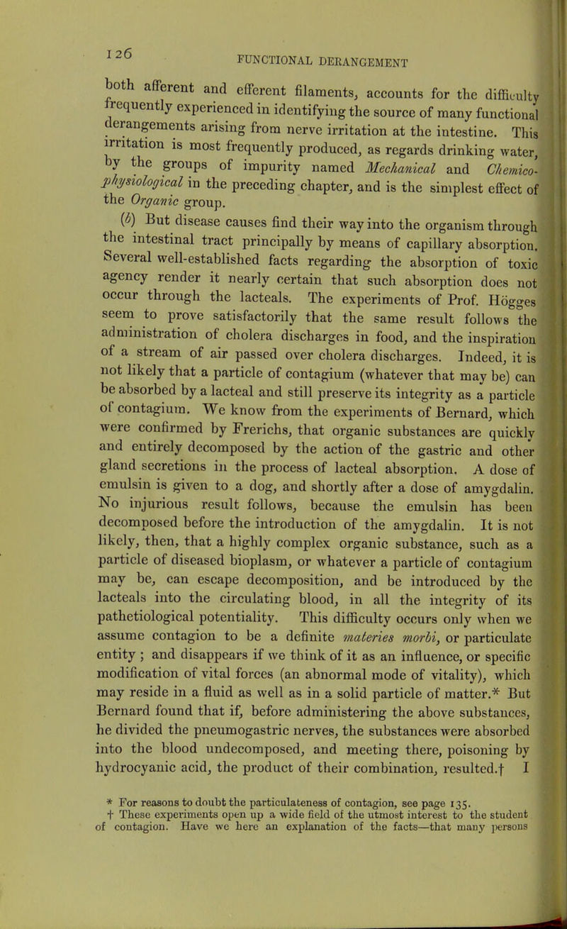 both afferent and efferent filaments, accounts for the difficulty frequently experienced in identifying the source of many functional derangements arising from nerve irritation at the intestine. This irritation is most frequently produced, as regards drinking water, by the groups of impurity named Mechanical and Chemico- l^hysiological in the preceding chapter, and is the simplest effect of the Organic group. ib) But disease causes find their way into the organism through the intestinal tract principally by means of capillary absorption. Several well-established facts regarding the absorption of toxic agency render it nearly certain that such absorption does not occur through the lacteals. The experiments of Prof. Hogges seem to prove satisfactorily that the same result follows the administration of cholera discharges in food, and the inspiration of a stream of air passed over cholera discharges. Indeed, it is not likely that a particle of contagium (whatever that may be) can be absorbed by a lacteal and still preserve its integrity as a particle of contagium. We know from the experiments of Bernard, which were confirmed by Frerichs, that organic substances are quickly and entirely decomposed by the action of the gastric and other gland secretions in the process of lacteal absorption. A dose of emulsin is given to a dog, and shortly after a dose of amygdalin. No injurious result follows, because the emulsin has been decomposed before the introduction of the amygdalin. It is not likely, then, that a highly complex organic substance, such as a particle of diseased bioplasm, or whatever a particle of contagium may be, can escape decomposition, and be introduced by the lacteals into the circulating blood, in all the integrity of its pathetiological potentiality. This difficulty occurs only when we assume contagion to be a definite materies morbi, or particulate entity ; and disappears if we think of it as an influence, or specific modification of vital forces (an abnormal mode of vitality), which may reside in a fluid as well as in a solid particle of matter.* But Bernard found that if, before administering the above substances, he divided the pneumogastric nerves, the substances were absorbed into the blood undecomposed, and meeting there, poisoning by hydrocyanic acid, the product of their combination, resulted.f I * For reasons to doubt the particulateness of contagion, see page 135. t These experiments open up a wide field of the utmost interest to the student of contagion. Have we here an explanation of the facts—that many ])ersous