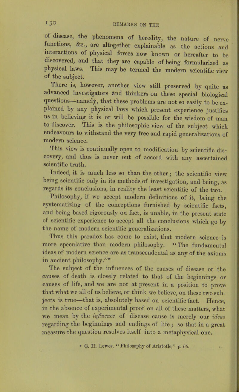 ^30 REMARKS ON THE of disease, the phenomena of heredity, the nature of nerve functions, &c., are altogether explainable as the actions and interactions of physical forces now known or hereafter to be discovered, and that they are capable of being formularized as physical laws. This may be termed the modern scientific view of the subject. There is, however, another view still preserved by quite as advanced investigators and thinkers on these special biological questions—namely, that these problems are not so easily to be ex- plained by any physical laws which present experience justifies us in believing it is or will be possible for the wisdom of man to discover. This is the philosophic view of the subject which endeavours to withstand the very free and rapid generalizations of modern science. This view is continually open to modification by scientific dis- covery, and thus is never out of accord with any ascertained scientific truth. Indeed, it is much less so than the other; the scientific view being scientific only in its methods of investigation, and being, as regards its conclusions, in reality the least scientific of the two. Philosophy, if we accept modern definitions of it, being the systematizing of the conceptions furnished by scientific facts, and being based rigorously on fact, is unable, in the present state of scientific experience to accept all the conclusions which go by the name of modern scientific generalizations. Thus this paradox has come to exist, that modern science is more speculative than modern philosophy. ''The fundamental ideas of modern science are as transcendental as any of the axioms in ancient philosophy.^^* The subject of the influences of the causes of disease or the causes of death is closely related to that of the beginnings or causes of life, and we are not at present in a position to prove that what we all of us believe, or think we believe, on these two sub- jects is true—that is, absolutely based on scientific fact. Hence, in the absence of experimental proof on all of these matters, what we mean by the influence of disease cause is merely our ideas regarding the beginnings and endings of life; so that in a great measure the question resolves itself into a metaphysical one. • G. H. Lewes,  Philosophy of Aristotle, p. 66.