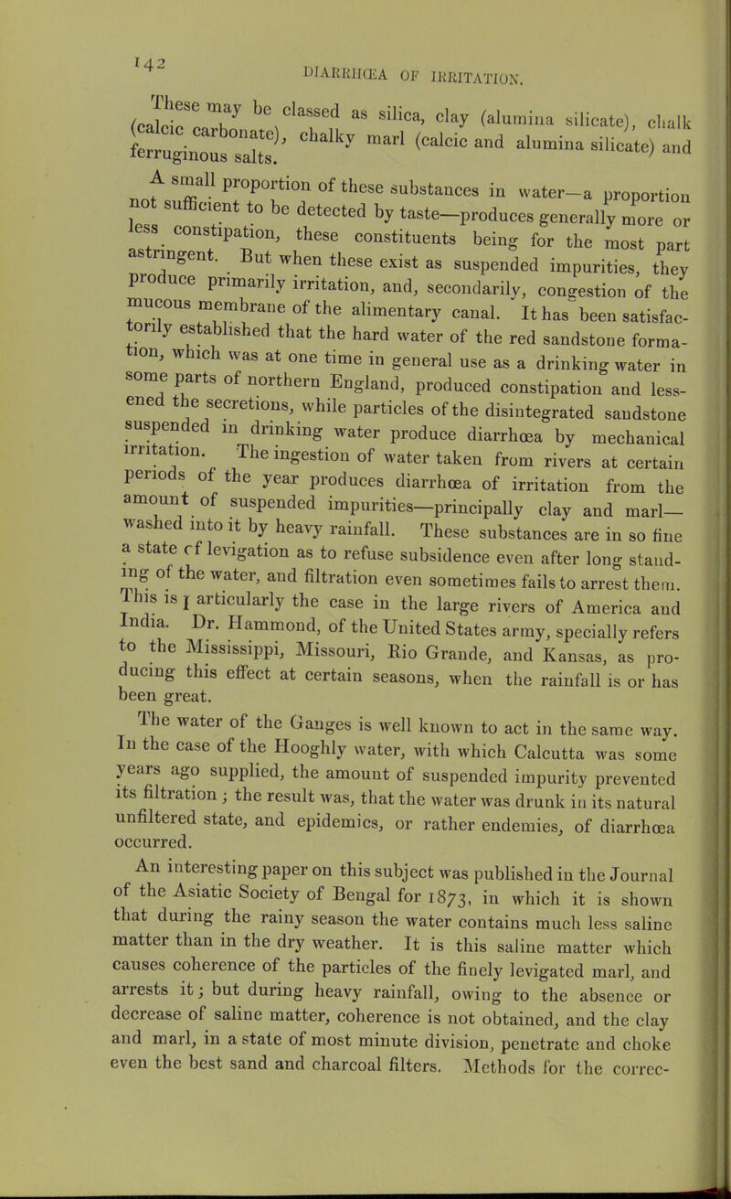 14^ DIARRHCEA OF IRRITATION. ^JnrT clay (alumina silicate), chalk ^Z^:^' alumina silicL) and Tinf.'r^-^r^?°''°^'^''''^^*^^^« ^'^'^'-^ proportion not sufficient to be detected by taste-produces generally more or less constipation, these constituents being for the most part astringent. But when these exist as suspended impurities, they produce primarily irritation, and, secondarily, congestion of the mucous membrane of the alimentary canal. ' It has''been satisfac- torily estabhshed that the hard water of the red sandstone forma- tion, which was at one time in general use as a drinking water in some parts of northern England, produced constipation and less- ened the secretions, while particles of the disintegrated sandstone suspended in drinking water produce diarrhoea by mechanical irritation The ingestion of water taken from rivers at certain periods of the year produces diarrhoea of irritation from the amount of suspended impurities—principally clay and marl- washed mto it by heavy rainfall. These substances are in so fine a state cf levigation as to refuse subsidence even after long stand- ing of the water, and filtration even sometimes fails to arrest them. Ihis IS I articularly the case in the large rivers of America and India. Dr. Hammond, of the United States army, specially refers to the Mississippi, Missouri, Rio Grande, and Kansas, as pro- ducing this effect at certain seasons, when the rainfall is or has been great. The water of the Ganges is well known to act in the same way. In the case of the Hooghly water, with which Calcutta was some years ago supplied, the amount of suspended impurity prevented Its filtration ; the result was, that the water was drunk iu its natural unfiltered state, and epidemics, or rather endemics, of diarrhoea occurred. An interesting paper on this subject was published iu the Journal of the Asiatic Society of Bengal for 1873, in which it is shown that during the rainy season the water contains much less saline matter than in the dry weather. It is this saline matter which causes coherence of the particles of the finely levigated marl, and arrests it; but during heavy rainfall, owing to the absence or decrease of saline matter, coherence is not obtained, and the clay and marl, in a state of most minute division, penetrate and choke even the best sand and charcoal filters. Methods for the correc-