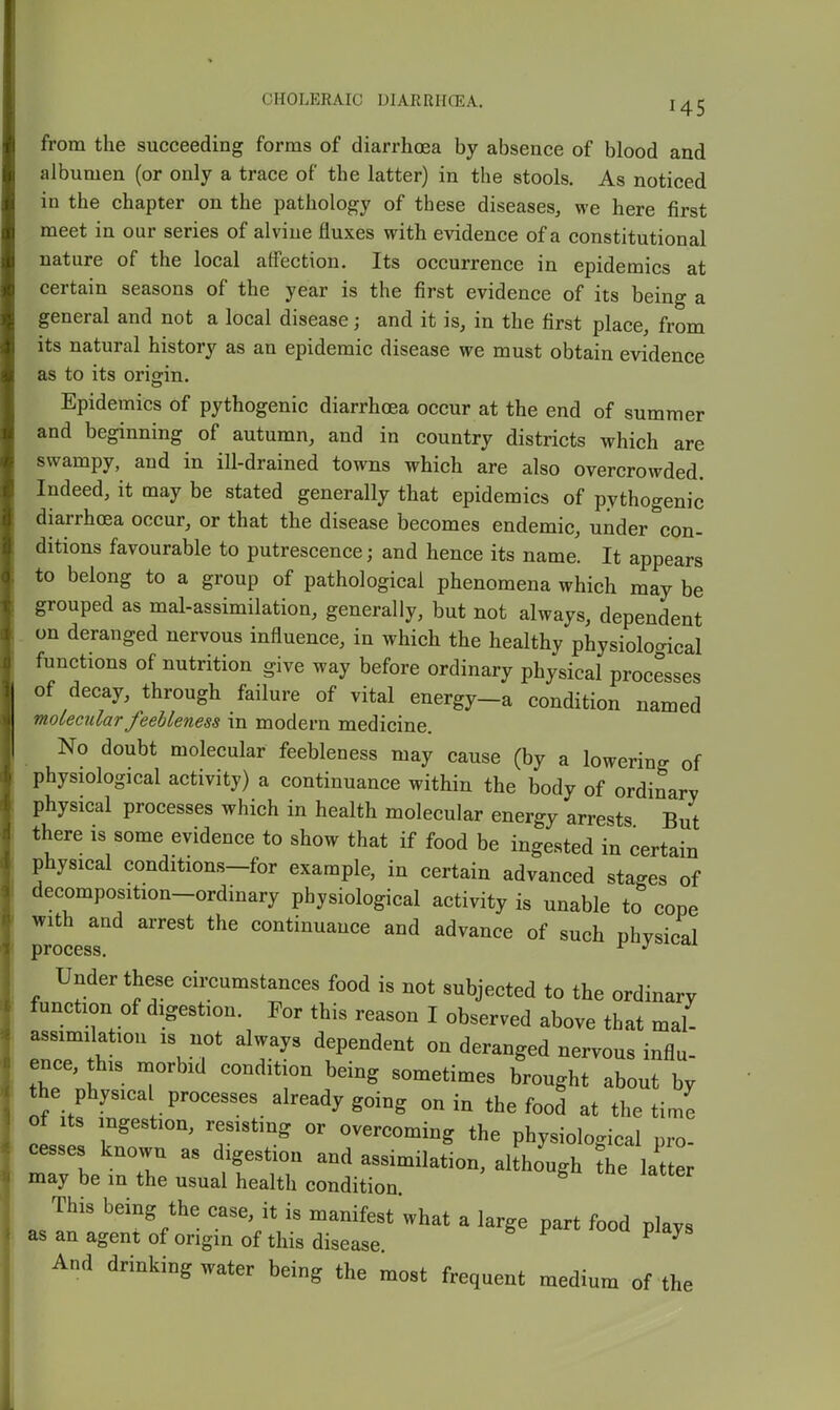 from the succeeding forms of diarrhoea by absence of blood and albumen (or only a trace of the latter) in the stools. As noticed in the chapter on the pathology of these diseases, we here first meet in our series of alvine fluxes with evidence of a constitutional nature of the local affection. Its occurrence in epidemics at certain seasons of the year is the first evidence of its being a general and not a local disease; and it is, in the first place, from its natural history as an epidemic disease we must obtain evidence as to its origin. Epidemics of pythogenic diarrhoea occur at the end of summer and beginning of autumn, and in country districts which are swampy, and in ill-drained towns which are also overcrowded. Indeed, it may be stated generally that epidemics of pythogenic diarrhoea occur, or that the disease becomes endemic, under con- ditions favourable to putrescence; and hence its name. It appears to belong to a group of pathological phenomena which may be grouped as mal-assimilation, generally, but not always, dependent on deranged nervous influence, in which the healthy physioloc^ical functions of nutrition give way before ordinary physical processes of decay, through failure of vital energy-a condition named molecular feebleness in modern medicine. No doubt molecular feebleness may cause (by a lowering of physiological activity) a continuance within the body of ordinary physical processes which in health molecular energy arrests But there is some evidence to show that if food be ingested in certain physical conditions-for example, in certain advanced stages of decomposition-ordinary physiological activity is unable to cope with and arrest the continuance and advance of such physical jprocGss, Under these circumstances food is not subjected to the ordinary function of digestion. For this reason I observed above that mal- assimilation is not always dependent on deranged nervous influ- ence, this morbid condition being sometimes brought about by the physica processes already going on in the food at the time of Its ingestion, resisting or overcoming the physiological pro cesses known as digestion and assimilation, although f^e lat er may be m the usual health condition. This being the case, it is manifest what a large part food plays as an agent of origin of this disease. ^ ^ And drinking water being the most frequent medium of the